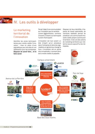 Le marketing
territorial de
l’innovation
Identifier les zones technopoli-
taines pour rendre visible l’inno-
vation : mise en place d’une
signalétique pour les sites et une
labélisation pour les entreprises.
Disposer de savoir faire… et le
faire savoir
Telestl’objetd’unecommunication
sur l’innovation pour le territoire.
Lorient Agglomération : territoire
innovant à travers sa technopole
"Lorient Technopole".
L’innovation est tout autant un
état d’esprit qu’un processus
dans l’entreprise et dans les orga-
nisations en général qui change le
futur. L’innovation est en partie
très immatérielle, il convient donc
de la rendre visible et palpable.
Disposer de lieux identifiés, d’es-
paces de travail spécialisés, de
membres labélisés permet de
constituer une communauté inno-
vante visible propre à promouvoir
le territoire. C’est une des actions
de marketing territorial que met-
tent en œuvre aujourd’hui les mé-
tropoles.
AudéLor - Programme partenarial 2015 I 52
IV. Les outils à développer
Siège de la
Technopole
Services aux
entreprises
Zone d’activités
technopolitaines
dédiée aux activités
technologiques
Zone universitaire
Enseignement sup
recherche
Zone d’activités
technopolitaines
dédiée aux activités
en lien avec la mer
Parc de Soye
Campus universitaire
Base des sous-marins
Avenue de La Perrière
programme_partenarial_aude_2015_Rapport d'activité 01/04/2015 09:25 Page 52
 