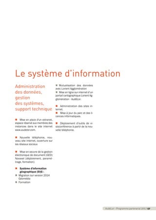 AudéLor - Programme partenarial 2015 I 3AudéLor - Programme partenarial 2015 I 57
Administration
des données,
gestion
des systèmes,
support technique
n Mise en place d'un extranet,
espace réservé aux membres des
instances dans le site internet
www.audelor.com.
n Nouvelle téléphonie, nou-
veau site internet, ouverture sur
les réseaux sociaux
n Mise en oeuvre de la gestion
électronique de document (GED)
Novaxel (déploiement, paramé-
trage, formation).
n Système d'information
géographique (SI)G :
n Migration sur version 2014
Géomédia
n Formation
n Mutualisation des données
avec Lorient Agglomération
n Mise en ligne sur internet d’un
portail cartographique Lorient Ag-
glomération - AudéLor.
n Administration des sites in-
ternet.
n Mise à jour du parc et des li-
cences informatiques.
n Déploiement d’outils de vi-
sioconférence à partir de la nou-
velle téléphonie.
Le système d'information
programme_partenarial_aude_2015_Rapport d'activité 01/04/2015 09:25 Page 57
 