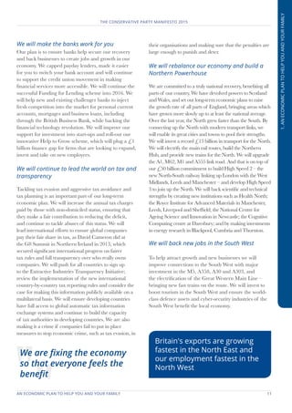 AN ECONOMIC PLAN TO HELP YOU AND YOUR FAMILY	 11
THE CONSERVATIVE PARTY MANIFESTO 2015
1.ANECONOMICPLANTOHELPYOUANDYOURFAMILY
We will make the banks work for you
Our plan is to ensure banks help secure our recovery
and back businesses to create jobs and growth in our
economy. We capped payday lenders, made it easier
for you to switch your bank account and will continue
to support the credit union movement in making
financial services more accessible. We will continue the
successful Funding for Lending scheme into 2016. We
will help new and existing challenger banks to inject
fresh competition into the market for personal current
accounts, mortgages and business loans, including
through the British Business Bank, while backing the
financial technology revolution. We will improve our
support for investment into start-ups and roll-out our
innovative Help to Grow scheme, which will plug a £1
billion finance gap for firms that are looking to expand,
invest and take on new employees.
We will continue to lead the world on tax and
transparency
Tackling tax evasion and aggressive tax avoidance and
tax planning is an important part of our long-term
economic plan. We will increase the annual tax charges
paid by those with non-domiciled status, ensuring that
they make a fair contribution to reducing the deficit,
and continue to tackle abuses of this status. We will
lead international efforts to ensure global companies
pay their fair share in tax, as David Cameron did at
the G8 Summit in Northern Ireland in 2013, which
secured significant international progress on fairer
tax rules and full transparency over who really owns
companies. We will push for all countries to sign up
to the Extractive Industries Transparency Initiative;
review the implementation of the new international
country-by-country tax reporting rules and consider the
case for making this information publicly available on a
multilateral basis. We will ensure developing countries
have full access to global automatic tax information
exchange systems and continue to build the capacity
of tax authorities in developing countries. We are also
making it a crime if companies fail to put in place
measures to stop economic crime, such as tax evasion, in
their organisations and making sure that the penalties are
large enough to punish and deter.
We will rebalance our economy and build a
Northern Powerhouse
We are committed to a truly national recovery, benefiting all
parts of our country. We have devolved powers to Scotland
and Wales, and set out long-term economic plans to raise
the growth rate of all parts of England, bringing areas which
have grown more slowly up to at least the national average.
Over the last year, the North grew faster than the South. By
connecting up the North with modern transport links, we
will enable its great cities and towns to pool their strengths.
We will invest a record £13 billion in transport for the North.
We will electrify the main rail routes, build the Northern
Hub, and provide new trains for the North. We will upgrade
the A1, M62, M1 and A555 link road. And that is on top of
our £50 billion commitment to build High Speed 2 – the
new North-South railway linking up London with the West
Midlands, Leeds and Manchester – and develop High Speed
3 to join up the North. We will back scientific and technical
strengths by creating new institutions such as Health North;
the Royce Institute for Advanced Materials in Manchester,
Leeds, Liverpool and Sheffield; the National Centre for
Ageing Science and Innovation in Newcastle; the Cognitive
Computing centre at Daresbury; and by making investments
in energy research in Blackpool, Cumbria and Thornton.
We will back new jobs in the South West
To help attract growth and new businesses we will
improve connections to the South West with major
investment in the M5, A358, A30 and A303, and
the electrification of the Great Western Main Line –
bringing new fast trains on the route. We will invest to
boost tourism in the South West and ensure the world-
class defence assets and cyber-security industries of the
South West benefit the local economy.
We are fixing the economy
so that everyone feels the
benefit
Britain's exports are growing
fastest in the North East and
our employment fastest in the
North West
 