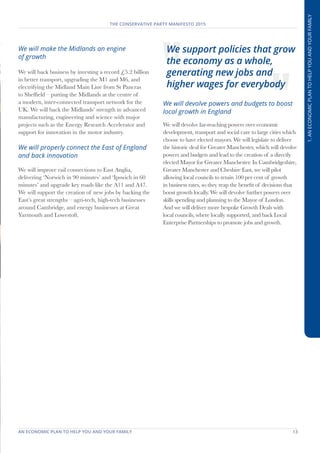 AN ECONOMIC PLAN TO HELP YOU AND YOUR FAMILY	 13
THE CONSERVATIVE PARTY MANIFESTO 2015
1.ANECONOMICPLANTOHELPYOUANDYOURFAMILY
We will make the Midlands an engine
of growth
We will back business by investing a record £5.2 billion
in better transport, upgrading the M1 and M6, and
electrifying the Midland Main Line from St Pancras
to Sheffield – putting the Midlands at the centre of
a modern, inter-connected transport network for the
UK. We will back the Midlands’ strength in advanced
manufacturing, engineering and science with major
projects such as the Energy Research Accelerator and
support for innovation in the motor industry.
We will properly connect the East of England
and back innovation
We will improve rail connections to East Anglia,
delivering ‘Norwich in 90 minutes’ and ‘Ipswich in 60
minutes’ and upgrade key roads like the A11 and A47.
We will support the creation of new jobs by backing the
East’s great strengths – agri-tech, high-tech businesses
around Cambridge, and energy businesses at Great
Yarmouth and Lowestoft.
We will devolve powers and budgets to boost
local growth in England
We will devolve far-reaching powers over economic
development, transport and social care to large cities which
choose to have elected mayors. We will legislate to deliver
the historic deal for Greater Manchester, which will devolve
powers and budgets and lead to the creation of a directly
elected Mayor for Greater Manchester. In Cambridgeshire,
Greater Manchester and Cheshire East, we will pilot
allowing local councils to retain 100 per cent of growth
in business rates, so they reap the benefit of decisions that
boost growth locally. We will devolve further powers over
skills spending and planning to the Mayor of London.
And we will deliver more bespoke Growth Deals with
local councils, where locally supported, and back Local
Enterprise Partnerships to promote jobs and growth.
We support policies that grow
the economy as a whole,
generating new jobs and
higher wages for everybody
 