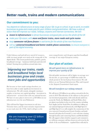 14	
THE CONSERVATIVE PARTY MANIFESTO 2015
Under Labour, road and rail were starved of resources,
while too many people were stuck on the wrong side of the
digital divide. This meant packed trains, potholes, patchy
broadband coverage – businesses held back and cities left
behind. Turning these problems around takes time.
But because we have made savings elsewhere, we
have been able to make significant investments in
infrastructure. We will commit, alongside running a
surplus, to increase our capital spending – investment in
infrastructure – at least in line with our national income.
We have set out a plan to invest over £100 billion in our
infrastructure over the next Parliament.
This will fund the biggest investment in rail since
Victorian times, and the most extensive improvements
to our roads since the 1970s. And it will give us the
most comprehensive and cheapest superfast broadband
coverage of any major European country.
Our plan of action:
We will spend more on infrastructure, to
improve your quality of life
Overall public investment will be higher on average over
this decade, as a percentage of GDP, than under the
whole period of the last Labour Government. We will
deliver on our National Infrastructure Plan and respond
to the Airports Commission’s final report.
We will transform our railway network
We will invest £38 billion in our railway network in the five
years to 2019. Electrification of the railways is a key part of
our investment programme, with work already underway
across the North, the Midlands, and South Wales; there
are plans to go further in the rest of the country, including
East Anglia and the South West. In addition to rolling out
our national high-speed rail network, with High Speed 2
and High Speed 3, we will complete the construction of the
new east-west Crossrail across Greater London, and push
forward with plans for Crossrail 2, a new rail route running
through London and connecting Surrey and Hertfordshire.
We will support a fairer deal for taxpayers and commuters:
we will keep commuter rail fares frozen in real terms for the
whole of the next Parliament – regulated fares will only be
Better roads, trains and modern communications
Our commitment to you:
You depend on infrastructure at every stage of your life: to go to school, to go to work, to enable
businesses to grow and create jobs for your children and grandchildren. We have a plan of
action that will improve our roads, railways, airports and internet connections. We will:
	 invest in infrastructure to attract businesses and good jobs across the whole of the UK
	 make your life easier, with more and faster trains, more roads and cycle routes
	keep commuter rail fares frozen in real terms for the whole of the next Parliament
	 roll out universal broadband and better mobile phone connections, to ensure everyone is
part of the digital economy.
Improving our trains, roads
and broadband helps local
businesses grow and create
more jobs and opportunities
We are investing over £2 billion
electrifying our railways
 