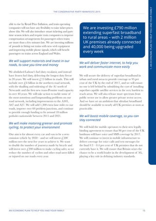 AN ECONOMIC PLAN TO HELP YOU AND YOUR FAMILY	 15
THE CONSERVATIVE PARTY MANIFESTO 2015
1.ANECONOMICPLANTOHELPYOUANDYOURFAMILY
able to rise by Retail Price Inflation, and train operating
companies will not have any flexibility to raise ticket prices
above this. We will also introduce smart ticketing and part-
time season tickets and require train companies to improve
compensation arrangements for passengers when trains
are more than a few minutes late. We are investing millions
of pounds in fitting out trains with new wi-fi equipment
and improving mobile phone signals, which will benefit
passengers on trains across England and Wales.
We will support motorists and invest in our
roads, to save you time and money
We abolished Labour’s fuel duty escalator, and instead
have frozen fuel duty, delivering the longest duty freeze
in 20 years. We will invest £15 billion in roads. This will
include over £6 billion in the northern road network,
with the dualling and widening of the A1 north of
Newcastle and the first new trans-Pennine road capacity
in over 40 years. We will take action to tackle some of
the most notorious and longstanding problems on our
road network, including improvements to the A303,
A47 and A27. We will add 1,300 extra lane miles to our
roads, improve over 60 problem junctions, and continue
to provide enough funding to fix around 18 million
potholes nationwide between 2015 and 2021.
We will make motoring greener and promote
cycling, to protect your environment
Our aim is for almost every car and van to be a zero
emission vehicle by 2050 – and we will invest £500
million over the next five years to achieve it. We want
to double the number of journeys made by bicycle and
will invest over £200 million to make cycling safer, so we
reduce the number of cyclists and other road users killed
or injured on our roads every year.
We will deliver faster internet, to help you
work and communicate more easily
We will secure the delivery of superfast broadband in
urban and rural areas to provide coverage to 95 per
cent of the UK by the end of 2017, and we will ensure
no one is left behind by subsidising the cost of installing
superfast capable satellite services in the very hardest to
reach areas. We will also release more spectrum from
public sector use to allow greater private sector access.
And we have set an ambition that ultrafast broadband
should be available to nearly all UK premises as soon as
practicable.
We will boost mobile coverage, so you can
stay connected
We will hold the mobile operators to their new legally
binding agreement to ensure that 90 per cent of the UK
landmass will have voice and SMS coverage by 2017.
We will continue to invest in mobile infrastructure to
deliver coverage for voice calls and text messages for
the final 0.3 – 0.4 per cent of UK premises that do not
currently have it. We will ensure that Britain seizes the
chance to be a world leader in the development of 5G,
playing a key role in defining industry standards.
We are investing £790 million
extending superfast broadband
to rural areas – with 2 million
UK premises already connected
and 40,000 being upgraded
every week
 
