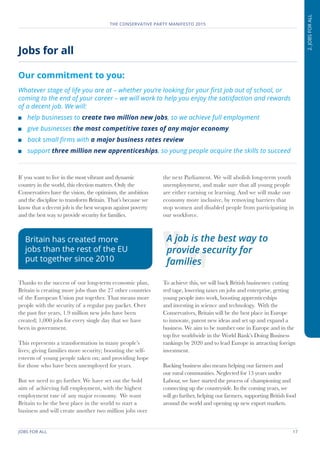 JOBS FOR ALL	 17
THE CONSERVATIVE PARTY MANIFESTO 2015
2.JOBSFORALL
If you want to live in the most vibrant and dynamic
country in the world, this election matters. Only the
Conservatives have the vision, the optimism, the ambition
and the discipline to transform Britain. That’s because we
know that a decent job is the best weapon against poverty
and the best way to provide security for families.
Thanks to the success of our long-term economic plan,
Britain is creating more jobs than the 27 other countries
of the European Union put together. That means more
people with the security of a regular pay packet. Over
the past five years, 1.9 million new jobs have been
created; 1,000 jobs for every single day that we have
been in government.
This represents a transformation in many people’s
lives; giving families more security; boosting the self-
esteem of young people taken on; and providing hope
for those who have been unemployed for years.
But we need to go further. We have set out the bold
aim of achieving full employment, with the highest
employment rate of any major economy. We want
Britain to be the best place in the world to start a
business and will create another two million jobs over
the next Parliament. We will abolish long-term youth
unemployment, and make sure that all young people
are either earning or learning. And we will make our
economy more inclusive, by removing barriers that
stop women and disabled people from participating in
our workforce.
To achieve this, we will back British businesses: cutting
red tape, lowering taxes on jobs and enterprise, getting
young people into work, boosting apprenticeships
and investing in science and technology. With the
Conservatives, Britain will be the best place in Europe
to innovate, patent new ideas and set up and expand a
business. We aim to be number one in Europe and in the
top five worldwide in the World Bank’s Doing Business
rankings by 2020 and to lead Europe in attracting foreign
investment.
Backing business also means helping our farmers and
our rural communities. Neglected for 13 years under
Labour, we have started the process of championing and
connecting up the countryside. In the coming years, we
will go further, helping our farmers, supporting British food
around the world and opening up new export markets.
Jobs for all
Our commitment to you:
Whatever stage of life you are at – whether you’re looking for your first job out of school, or
coming to the end of your career – we will work to help you enjoy the satisfaction and rewards
of a decent job. We will:
	 help businesses to create two million new jobs, so we achieve full employment
	 give businesses the most competitive taxes of any major economy
	 back small firms with a major business rates review
	support three million new apprenticeships, so young people acquire the skills to succeed
A job is the best way to
provide security for
families
Britain has created more
jobs than the rest of the EU
put together since 2010
 