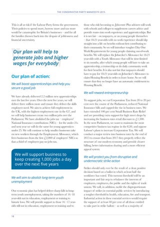 18	
THE CONSERVATIVE PARTY MANIFESTO 2015
This is all at risk if the Labour Party forms the government.
Their policies to spend more, borrow more and tax more
would be catastrophic for Britain’s businesses – and for all
the families thrown back into the despair of joblessness and
financial uncertainty.
Our plan of action:
We will boost apprenticeships and help you
secure a good job
We have already delivered 2.2 million new apprenticeships
over the last five years. Over the next five years, we will
deliver three million more and ensure they deliver the skills
employers need. We aim to achieve full employment in
the UK, with the highest employment rate in the G7, and
we will help businesses create two million jobs over the
Parliament. We have abolished the jobs tax – employers'
National Insurance contributions (NICs) – for the under 21s
and next year we will do the same for young apprentices
under 25. We will continue to help smaller businesses take
on new workers through the Employment Allowance, which
frees businesses from the first £2,000 of employers’ NICs so
that a third of employers pay no jobs tax.
We will aim to abolish long-term youth
unemployment
Our economic plan has helped deliver sharp falls in long-
term youth unemployment, taking the numbers of 16–18
year-olds not in education, employment or training to
historic lows. We will provide support to those 16 –17 year-
olds still not in education, employment or training and to
those who risk becoming so. Jobcentre Plus advisers will work
with schools and colleges to supplement careers advice and
provide routes into work experience and apprenticeships. But
it is not fair – on taxpayers, or on young people themselves
– that 18-21 year-olds with no work experience should slip
straight into a life on benefits without first contributing to
their community. So we will introduce tougher Day One
Work Requirements for young people claiming out-of-work
benefits. We will replace the Jobseeker’s Allowance for 18-21
year-olds with a Youth Allowance that will be time-limited
to six months, after which young people will have to take an
apprenticeship, a traineeship or do daily community work
for their benefits. It is also not fair that taxpayers should
have to pay for 18-21 year-olds on Jobseeker’s Allowance to
claim Housing Benefit in order to leave home. So we will
ensure that they no longer have an automatic entitlement to
Housing Benefit.
We will reward entrepreneurship
To support jobs, we cut Corporation Tax from 28 to 20 per
cent over the course of the Parliament, reduced National
Insurance bills and capped the rise in business rates. We
have extended 100 per cent Small Business Rate Relief
and are providing extra support for high street shops by
increasing the business rates retail discount to £1,500.
In the next Parliament, we want to maintain the most
competitive business tax regime in the G20, and oppose
Labour’s plans to increase Corporation Tax. We will
conduct a major review into business rates by the end of
2015 to ensure that from 2017 they properly reflect the
structure of our modern economy and provide clearer
billing, better information sharing and a more efficient
appeal system.
We will protect you from disruptive and
undemocratic strike action
Strikes should only ever be the result of a clear, positive
decision based on a ballot in which at least half the
workforce has voted. This turnout threshold will be an
important and fair step to rebalance the interests of
employers, employees, the public and the rights of trade
unions. We will, in addition, tackle the disproportionate
impact of strikes in essential public services by introducing
a tougher threshold in health, education, fire and transport.
Industrial action in these essential services would require
the support of at least 40 per cent of all those entitled
to take part in strike ballots – as well as a majority of
Our plan will help to
generate jobs and higher
wages for everybody
We will support business to
keep creating 1,000 jobs a day
over the next five years
 