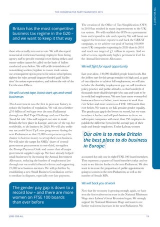 JOBS FOR ALL	 19
THE CONSERVATIVE PARTY MANIFESTO 2015
2.JOBSFORALL
those who actually turn out to vote. We will also repeal
nonsensical restrictions banning employers from hiring
agency staff to provide essential cover during strikes; and
ensure strikes cannot be called on the basis of ballots
conducted years before. We will tackle intimidation of
non-striking workers; legislate to ensure trade unions
use a transparent opt-in process for union subscriptions;
tighten the rules around taxpayer-funded paid ‘facility
time’ for union representatives; and reform the role of the
Certification Officer.
We will cut red tape, boost start-ups and small
businesses
This Government was the first in post-war history to
reduce the burden of regulation. We will cut a further
£10 billion of red tape over the next Parliament
through our Red Tape Challenge and our One-In-
Two-Out rule. This will support our aim to make
Britain the best place in Europe, and one of the top five
worldwide, to do business by 2020. We will also treble
our successful Start Up Loans programme during the
next Parliament so that 75,000 entrepreneurs get the
chance to borrow money to set up their own business.
We will raise the target for SMEs’ share of central
government procurement to one-third, strengthen
the Prompt Payment Code and ensure that all major
government suppliers sign up. We have already helped
small businesses by increasing the Annual Investment
Allowance, reducing the burden of employment law
through our successful tribunal reforms and supporting
27,000 new business mentors. We will go further by
establishing a new Small Business Conciliation service
to mediate in disputes, especially over late payment.
The creation of the Office of Tax Simplification (OTS)
in 2010 has resulted in many improvements to the UK
tax system. We will establish the OTS on a permanent
basis and expand its role and capacity. We will boost our
support for first-time exporters and back the GREAT
campaign, so we achieve our goal of having 100,000
more UK companies exporting in 2020 than in 2010
and reach our target of £1 trillion in exports. And we
will set a new, significantly higher, permanent level for
the Annual Investment Allowance.
We will fight for equal opportunity
Last year alone, 140,000 disabled people found work. But
the jobless rate for this group remains too high and, as part
of our objective to achieve full employment, we will aim
to halve the disability employment gap: we will transform
policy, practice and public attitudes, so that hundreds of
thousands more disabled people who can and want to be
in work find employment. We now have more women-led
businesses than ever before, more women in work than
ever before and more women on FTSE 100 boards than
ever before. We want to see full, genuine gender equality.
The gender pay gap is the lowest on record, but we want
to reduce it further and will push business to do so: we
will require companies with more than 250 employees to
publish the difference between the average pay of their
male and female employees. Under Labour, women
accounted for only one in eight FTSE 100 board members.
They represent a quarter of board members today and we
want to see this rise further in the next Parliament. We also
want to increase the proportion of public appointments
going to women in the next Parliament, as well as the
number of female MPs.
We will back you at work
Now that the economy is growing strongly again, we have
seen the first real-terms increase in the National Minimum
Wage since Labour’s Great Recession began. We strongly
support the National Minimum Wage and want to see
further real-terms increases in the next Parliament. We
Our aim is to make Britain
the best place to do business
in Europe
Britain has the most competitive
business tax regime in the G20 –
and we want to keep it that way
The gender pay gap is down to a
record low – and there are more
women on FTSE 100 boards
than ever before
 