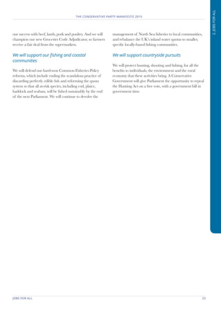 JOBS FOR ALL	 23
THE CONSERVATIVE PARTY MANIFESTO 2015
2.JOBSFORALL
our success with beef, lamb, pork and poultry. And we will
champion our new Groceries Code Adjudicator, so farmers
receive a fair deal from the supermarkets.
We will support our fishing and coastal
communities
We will defend our hard-won Common Fisheries Policy
reforms, which include ending the scandalous practice of
discarding perfectly edible fish and reforming the quota
system so that all at-risk species, including cod, plaice,
haddock and seabass, will be fished sustainably by the end
of the next Parliament. We will continue to devolve the
management of North Sea fisheries to local communities,
and rebalance the UK’s inland water quotas to smaller,
specific locally-based fishing communities.
We will support countryside pursuits
We will protect hunting, shooting and fishing, for all the
benefits to individuals, the environment and the rural
economy that these activities bring. A Conservative
Government will give Parliament the opportunity to repeal
the Hunting Act on a free vote, with a government bill in
government time.
 