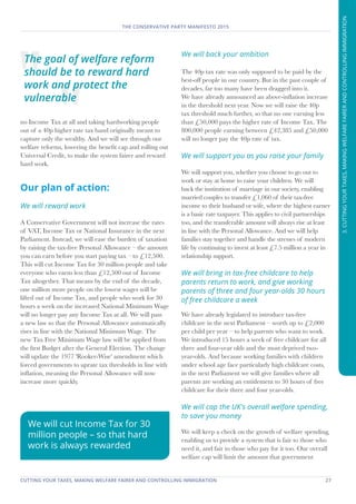 CUTTING YOUR TAXES, MAKING WELFARE FAIRER AND CONTROLLING IMMIGRATION	 27
THE CONSERVATIVE PARTY MANIFESTO 2015
3.CUTTINGYOURTAXES,MAKINGWELFAREFAIRERANDCONTROLLINGIMMIGRATION
no Income Tax at all and taking hardworking people
out of a 40p higher rate tax band originally meant to
capture only the wealthy. And we will see through our
welfare reforms, lowering the benefit cap and rolling out
Universal Credit, to make the system fairer and reward
hard work.
Our plan of action:
We will reward work
A Conservative Government will not increase the rates
of VAT, Income Tax or National Insurance in the next
Parliament. Instead, we will ease the burden of taxation
by raising the tax-free Personal Allowance – the amount
you can earn before you start paying tax – to £12,500.
This will cut Income Tax for 30 million people and take
everyone who earns less than £12,500 out of Income
Tax altogether. That means by the end of the decade,
one million more people on the lowest wages will be
lifted out of Income Tax, and people who work for 30
hours a week on the increased National Minimum Wage
will no longer pay any Income Tax at all. We will pass
a new law so that the Personal Allowance automatically
rises in line with the National Minimum Wage. The
new Tax Free Minimum Wage law will be applied from
the first Budget after the General Election. The change
will update the 1977 'Rooker-Wise' amendment which
forced governments to uprate tax thresholds in line with
inflation, meaning the Personal Allowance will now
increase more quickly.
We will back your ambition
The 40p tax rate was only supposed to be paid by the
best-off people in our country. But in the past couple of
decades, far too many have been dragged into it.
We have already announced an above-inflation increase
in the threshold next year. Now we will raise the 40p
tax threshold much further, so that no one earning less
than £50,000 pays the higher rate of Income Tax. The
800,000 people earning between £42,385 and £50,000
will no longer pay the 40p rate of tax.
We will support you as you raise your family
We will support you, whether you choose to go out to
work or stay at home to raise your children. We will
back the institution of marriage in our society, enabling
married couples to transfer £1,060 of their tax-free
income to their husband or wife, where the highest earner
is a basic rate taxpayer. This applies to civil partnerships
too, and the transferable amount will always rise at least
in line with the Personal Allowance. And we will help
families stay together and handle the stresses of modern
life by continuing to invest at least £7.5 million a year in
relationship support.
We will bring in tax-free childcare to help
parents return to work, and give working
parents of three and four year-olds 30 hours
of free childcare a week
We have already legislated to introduce tax-free
childcare in the next Parliament – worth up to £2,000
per child per year – to help parents who want to work.
We introduced 15 hours a week of free childcare for all
three and four-year olds and the most deprived two-
year-olds. And because working families with children
under school age face particularly high childcare costs,
in the next Parliament we will give families where all
parents are working an entitlement to 30 hours of free
childcare for their three and four year-olds.
We will cap the UK's overall welfare spending,
to save you money
We will keep a check on the growth of welfare spending,
enabling us to provide a system that is fair to those who
need it, and fair to those who pay for it too. Our overall
welfare cap will limit the amount that government
The goal of welfare reform
should be to reward hard
work and protect the
vulnerable
We will cut Income Tax for 30
million people – so that hard
work is always rewarded
 