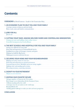 1
THE CONSERVATIVE PARTY MANIFESTO 2015
Contents
	
FOREWORD by David Cameron – Leader of the Conservative Party	����������������������������������������������������������������������������������������������������������������������������������� 5
1. AN ECONOMIC PLAN TO HELP YOU AND YOUR FAMILY	
A strong economy to help you and your family 	������������������������������������������������������������������������������������������������������������������������������������������������������������������������������������������ 7
Better roads, trains and modern communications	����������������������������������������������������������������������������������������������������������������������������������������������������������������������������������14
2. JOBS FOR ALL	
Jobs for all.......................................................................................................................................................................................................................................................................................17
3. CUTTING YOUR TAXES, MAKING WELFARE FAIRER AND CONTROLLING IMMIGRATION	
Cutting your taxes and building a fairer welfare system	��������������������������������������������������������������������������������������������������������������������������������������������������������������������25
Controlled immigration that benefits Britain	�����������������������������������������������������������������������������������������������������������������������������������������������������������������������������������������������29
4. THE BEST SCHOOLS AND HOSPITALS FOR YOU AND YOUR FAMILY	
Giving your child the best start in life...................................................................................................................................................................................................................33
Protecting and improving our National Health Service	��������������������������������������������������������������������������������������������������������������������������������������������������������������������37
Enabling you to enjoy our heritage, creativity and sports	����������������������������������������������������������������������������������������������������������������������������������������������������������������41
Helping you build the Big Society...........................................................................................................................................................................................................................45
Making government work better for you	���������������������������������������������������������������������������������������������������������������������������������������������������������������������������������������������������������47
5. SECURING YOUR HOME AND YOUR NEIGHBOURHOOD	
Helping you to buy a home of your own	��������������������������������������������������������������������������������������������������������������������������������������������������������������������������������������������������������51
Protecting and enhancing our natural environment	�����������������������������������������������������������������������������������������������������������������������������������������������������������������������������54
Guaranteeing you clean, affordable and secure energy supplies	�����������������������������������������������������������������������������������������������������������������������������������������������56
Fighting crime and standing up for victims	���������������������������������������������������������������������������������������������������������������������������������������������������������������������������������������������������58
Preventing terrorism, countering extremism	������������������������������������������������������������������������������������������������������������������������������������������������������������������������������������������������61
6. DIGNITY IN YOUR RETIREMENT	
Dignity in your retirement..............................................................................................................................................................................................................................................65
7. KEEPING OUR COUNTRY SECURE	
Stronger together: a Union for the 21st century	���������������������������������������������������������������������������������������������������������������������������������������������������������������������������������������69
Real change in our relationship with the European Union	�����������������������������������������������������������������������������������������������������������������������������������������������������������72
A Britain standing tall in the world.........................................................................................................................................................................................................................75
A stronger voice for our nation on the world stage	���������������������������������������������������������������������������������������������������������������������������������������������������������������������������������76
Keeping Britain safe..............................................................................................................................................................................................................................................................77
Tackling global challenges to make you safer and more prosperous	�������������������������������������������������������������������������������������������������������������������������������������78
CONCLUSION...........................................................................................................................................................................................................................................................................81
 