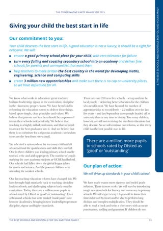 THE BEST SCHOOLS AND HOSPITALS FOR YOU AND YOUR FAMILY	 33
THE CONSERVATIVE PARTY MANIFESTO 2015
4.THEBESTSCHOOLSANDHOSPITALSFORYOUANDYOURFAMILY
Giving your child the best start in life
Our commitment to you:
Your child deserves the best start in life. A good education is not a luxury; it should be a right for
everyone. We will:
	ensure a good primary school place for your child, with zero tolerance for failure
	 turn every failing and coasting secondary school into an academy and deliver free
schools for parents and communities that want them
	 help teachers to make Britain the best country in the world for developing maths,
engineering, science and computing skills
	create 3 million new apprenticeships and make sure there is no cap on university places,
so we have aspiration for all.
We know what works in education: great teachers;
brilliant leadership; rigour in the curriculum; discipline
in the classroom; proper exams. We have been bold in
reforming the education system to deliver these things,
based upon simple, clear principles and values. We
believe that parents and teachers should be empowered
to run their schools independently. We believe that
teaching is a highly skilled profession, and that we need
to attract the best graduates into it. And we believe that
there is no substitute for a rigorous academic curriculum
to secure the best from every pupil.
We inherited a system where far too many children left
school without the qualifications and skills they needed.
One in three children was leaving primary school unable
to read, write and add up properly. The number of pupils
studying the core academic subjects at GCSE had halved.
Our schools had fallen down the global league tables
for maths and science. And the poorest children were
attending the weakest schools.
Our far-reaching education reforms have changed this. We
have brought high standards back to teaching, discipline
back to schools, and challenging subjects back onto the
curriculum. Today, there are a million more pupils in
schools rated by Ofsted as ‘good’ or ‘outstanding’. Over
a thousand schools that were ranked ‘inadequate’ have
become Academies, bringing in new leadership to promote
discipline, rigour and higher standards.
There are over 250 new free schools – set up and run by
local people – delivering better education for the children
who need it most. We have boosted the number of
apprenticeships to record levels – 2.2 million over the last
five years – and last September more people headed off to
university than at any time in history. Too many children,
however, are still not receiving the excellent education that
they deserve. So we will continue our reforms, so that every
child has the best possible start in life.
Our plan of action:
We will drive up standards in your child’s school
We have made exams more rigorous and ended grade
inflation. There is more to do. We will start by introducing
tough new standards for literacy and numeracy in primary
schools. We will expect every 11-year-old to know their
times tables off by heart and be able to perform long
division and complex multiplication. They should be
able to read a book and write a short story with accurate
punctuation, spelling and grammar. If children do not
There are a million more pupils
in schools rated by Ofsted as
‘good’ or ‘outstanding’
 
