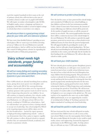 34	
THE CONSERVATIVE PARTY MANIFESTO 2015
reach the required standards in their exams at the end
of primary school, they will resit them at the start of
secondary school, to make sure no pupil is left behind.
We will require secondary school pupils to take GCSEs
in English, maths, science, a language and history or
geography, with Ofsted unable to award its highest ratings
to schools that refuse to teach these core subjects.
We will ensure there is a good primary school
place for your child, with zero tolerance of failure
We have more than doubled Labour’s spending on new
school places. But we want to go even further, investing
at least £7 billion over the next Parliament to provide
good school places. And we will let our best headteachers
take control of failing primary schools, by expanding the
National Leaders of Education programme.
We will turn every failing and coasting secondary
school into an academy, and deliver free schools
if parents in your area want them
Over 4,000 schools are already benefiting from academy
status, giving them more power over discipline and
budgets. And nearly 800 of the worst-performing
primary schools have been taken over by experienced
academy sponsors with a proven track record of success.
This is improving education for our children. So we
will continue to expand academies, free schools, studio
schools and University Technical Colleges. Over the
next Parliament, we will open at least 500 new free
schools, resulting in 270,000 new school places. And
we will introduce new powers to force coasting schools
to accept new leadership. Any school judged by Ofsted
to be requiring improvement will be taken over by
the best headteachers – backed by expert sponsors
or high-performing neighbouring schools – unless it
can demonstrate that it has a plan to improve rapidly.
We will continue to allow all good schools to expand,
whether they are maintained schools, academies, free
schools or grammar schools.
We will continue to protect school funding
Over the last five years, we have protected the schools budget
and committed £18 billion for new school buildings, so
that children can learn in the best environment possible.
Under a future Conservative Government, the amount of
money following your child into school will be protected.
As the number of pupils increases, so will the amount of
money in our schools. On current pupil number forecasts,
there will be a real-terms increase in the schools budget in
the next Parliament. We will continue to provide the pupil
premium, protected at current rates, so that schools receive
additional money for those from the poorest backgrounds.
We will support families by providing free meals to all
infants. And we will make schools funding fairer. We have
already increased funding for the 69 least well-funded local
authorities in the country, and will make this the baseline for
their funding in the next Parliament. We will not allow state
schools to make a profit.
We will back your child’s teachers
We have already given teachers greater disciplinary powers.
In the next Parliament, we will expect every teacher to be
trained not just in how to tackle serious behaviour issues,
but also in how to deal with the low level disruption that
stops children from learning properly. This generation of
teachers is already the best-qualified ever. In future, we will
recruit and keep the best teachers by reducing the time they
spend on paperwork, introducing bursaries for the most
in-demand subjects, paying good teachers more, further
reducing the burden of Ofsted inspections and continuing
to encourage the growth of Teach First. We will increase
the number of teachers able to teach Mandarin in schools
in England, so we can compete in the global race. We want
teachers to be regarded in the same way as other highly
skilled professionals, so we are supporting the creation
of an independent College of Teaching to promote the
highest standards of teaching and school leadership.
We will lead the world in maths and science
We have increased the time schools will spend on maths,
and ensured that children learn to code as soon as they
start school. Maths is now the most popular A-level subject.
We aim to make Britain the best place in the world to study
maths, science and engineering, measured by improved
performance in the PISA league tables. To help achieve
this, we will train an extra 17,500 maths and physics
Every school needs high
standards, proper funding
and accountability
 