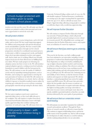 THE BEST SCHOOLS AND HOSPITALS FOR YOU AND YOUR FAMILY	 35
THE CONSERVATIVE PARTY MANIFESTO 2015
4.THEBESTSCHOOLSANDHOSPITALSFORYOUANDYOURFAMILY
teachers over the next five years. We will make sure that all
students are pushed to achieve their potential and create
more opportunities to stretch the most able.
We will protect children
Every child deserves a warm, loving home, and to feel safe
online and at school. We have made improving support
for children and young people with special educational
needs and disabilities a priority. We have created 2,200
more special schools places through our free schools
programme, introduced a coordinated assessment process
to determine a child or young person’s needs, and funded
degree-level specialist training for teachers and support
staff. And to make sure it’s working, Ofsted now formally
inspects local areas for their effectiveness in fulfilling their
new duties. We have made progress in reforming our
adoption system, but there is more to do. We will introduce
regional adoption agencies, working across local authority
boundaries to match children with the best parents for
them. We will continue to raise the quality of children’s
social work, by expanding training programmes, such as
Frontline, and creating new opportunities to develop the
next generation of leaders in the field. We will continue to
tackle all forms of bullying in our schools. And we will stop
children's exposure to harmful sexualised content online, by
requiring age verification for access to all sites containing
pornographic material and age-rating for all music videos.
We will improve skills training
We have given employers much more control over
apprenticeship courses, so they teach skills relevant to
the workplace. We will continue to replace lower-level,
classroom-based Further Education courses with high-
quality apprenticeships that combine training with
experience of work and a wage. We will ensure there is a
University Technical College within reach of every city. We
will abolish employers' National Insurance contributions
on earnings up to the upper earnings limit for apprentices
under the age of 25. And we will roll out many more
Degree Apprenticeships, allowing young people to combine
a world-class degree with a world-class apprenticeship.
We will improve Further Education
We will continue to improve Further Education through
our network of National Colleges, which will provide
specialist higher-level vocational training in sectors critical
to economic growth. We will publish more earnings and
destination data for Further Education courses, and require
more accreditation of courses by employers.
We will ensure that if you want to go to university,
you can
This year, for the first time, over half a million people
have been admitted to our universities, including a record
proportion of students from disadvantaged backgrounds.
From September, we will go even further, abolishing the
cap on higher education student numbers and removing
an arbitrary ceiling on ambition. Our reforms to university
funding mean you do not have to pay anything towards
tuition while studying, and only start paying back if you earn
over £21,000 per year. We will ensure the continuing success
and stability of these reforms, so that the interests of both
students and taxpayers are fairly represented. We will also
introduce a national postgraduate loan system for taught
masters and PhD courses. We will ensure that universities
deliver the best possible value for money to students: we
will introduce a framework to recognise universities offering
the highest teaching quality; encourage universities to
offer more two-year courses; and require more data to be
openly available to potential students so that they can make
decisions informed by the career paths of past graduates.
We will ensure that our universities remain
world-leading
We will maintain our universities’ reputation for world-class
research and academic excellence. Through the Nurse
Review of research councils, we will seek to ensure that the
UK continues to support world-leading science, and invests
public money in the best possible way. And we will encourage
the development of online education as a tool for students,
whether studying independently or in our universities.
Schools budget protected with
£5 billion given to tackle
Labour’s school places crisis
Child poverty is down – with
300,000 fewer children living in
poverty
 