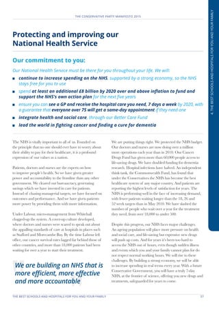 THE BEST SCHOOLS AND HOSPITALS FOR YOU AND YOUR FAMILY	 37
THE CONSERVATIVE PARTY MANIFESTO 2015
4.THEBESTSCHOOLSANDHOSPITALSFORYOUANDYOURFAMILY
Protecting and improving our
National Health Service
Our commitment to you:
Our National Health Service must be there for you throughout your life. We will:
	 continue to increase spending on the NHS, supported by a strong economy, so the NHS
stays free for you to use
	spend at least an additional £8 billion by 2020 over and above inflation to fund and
support the NHS’s own action plan for the next five years
	 ensure you can see a GP and receive the hospital care you need, 7 days a week by 2020, with
a guarantee that everyone over 75 will get a same-day appointment if they need one
	 integrate health and social care, through our Better Care Fund
	 lead the world in fighting cancer and finding a cure for dementia
The NHS is vitally important to all of us. Founded on
the principle that no one should ever have to worry about
their ability to pay for their healthcare, it is a profound
expression of our values as a nation.
Patients, doctors and nurses are the experts on how
to improve people’s health. So we have given greater
power and accountability to the frontline than any other
government. We cleared out bureaucracy, generating
savings which we have invested in care for patients.
Instead of chasing managerial targets, we have focused on
outcomes and performance. And we have given patients
more power by providing them with more information.
Under Labour, micro-management from Whitehall
clogged-up the system. A cover-up culture developed,
where doctors and nurses were scared to speak out about
the appalling standards of care at hospitals in places such
as Stafford and Morecambe Bay. By the time Labour left
office, our cancer survival rates lagged far behind those of
other countries, and more than 18,000 patients had been
waiting for over a year to start their treatment.
We are putting things right. We protected the NHS budget.
Our doctors and nurses are now doing over a million
more operations each year than in 2010. Our Cancer
Drugs Fund has given more than 60,000 people access to
life-saving drugs. We have doubled funding for dementia
research. Hospital infections have halved. An independent
think tank, the Commonwealth Fund, has found that
under the Conservatives the NHS has become the best
healthcare system of any major country. And patients are
reporting the highest levels of satisfaction for years. The
NHS is performing well in the face of increasing demand,
with fewer patients waiting longer than the 18, 26 and
52 week targets than in May 2010. We have slashed the
number of people who wait over a year for the treatment
they need, from over 18,000 to under 500.
Despite this progress, our NHS faces major challenges.
An ageing population will place more pressure on health
and social care, and life-saving but expensive new drugs
will push up costs. And for years it’s been too hard to
access the NHS out of hours, even though sudden illness
and events which you and your family cannot plan for do
not respect normal working hours. We will rise to these
challenges. By building a strong economy, we will be able
to increase spending in real terms every year. With a future
Conservative Government, you will have a truly 7-day
NHS, at the frontier of science, offering you new drugs and
treatments, safeguarded for years to come.
We are building an NHS that is
more efficient, more effective
and more accountable
 