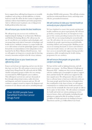 THE BEST SCHOOLS AND HOSPITALS FOR YOU AND YOUR FAMILY	 39
THE CONSERVATIVE PARTY MANIFESTO 2015
4.THEBESTSCHOOLSANDHOSPITALSFORYOUANDYOURFAMILY
best to support those suffering from long-term yet treatable
conditions, such as drug or alcohol addiction, or obesity,
back in to work. We will be the first country to implement a
national, evidence-based diabetes prevention programme.
And we will invest more in primary care, to help prevent
health problems before they start.
We will ensure you receive the best healthcare
We will speed up your access to new medicines by
implementing the findings of our Innovative Medicines
and Medical Technology Review. We will increase the
use of cost-effective new medicines and technologies, and
encourage large-scale trials of innovative technologies and
health services. Antibiotic resistance is a major health risk
so we will continue to lead the global fight against it, taking
forward the recommendations of the independent review
launched by the Prime Minister, David Cameron. And
we will support our long-term economic plan by fostering
research, innovation and jobs in the life science industry.
We will help if you or your loved ones are
affected by cancer
Cancer survival rates are improving, and are now the best
they have ever been. We will continue to invest in our life-
saving Cancer Drugs Fund. We will work with the NHS,
charities and patient groups to deliver the new strategy
recommended by NHS England’s cancer taskforce.
This will improve survival rates and save thousands of
lives through enhanced prevention, earlier detection
and diagnosis, and better treatment and care. We will
continue to support research to improve the diagnosis and
treatment of rare diseases and cancers, including through
decoding 100,000 whole genomes. This will help scientists
and doctors understand diseases better, and design more
effective, personalised treatments.
We will continue to take your mental health as
seriously as your physical health
We have legislated to ensure that mental and physical
health conditions are given equal priority. We will now
go further, ensuring that there are therapists in every
part of the country providing treatment for those who
need it. We are increasing funding for mental health
care. We will enforce the new access and waiting time
standards for people experiencing mental ill-health,
including children and young people. Building on our
success in training thousands of nurses and midwives
to become health visitors, we will ensure that women
have access to mental health support during and after
pregnancy, while strengthening the health visiting
programme for new mothers.
We will ensure that people can grow old in
comfort and dignity
We have led the world on fighting dementia, and will
deliver our strategy – the Prime Minister’s Challenge on
Dementia 2020 – making sure that everyone diagnosed
with the condition gets a meaningful care plan to support
them and their family. We will increase support for full-
time unpaid carers. We will guarantee that you will not
have to sell your home to fund your residential social care.
Too many people spend their last days in hospital when
they would prefer to die closer to home; we will support
commissioners to combine better health and social care
services for the terminally ill so that more people are able to
die in a place of their choice. We will continue to integrate
the health and social care systems, joining-up services
between homes, clinics and hospitals, including through
piloting new approaches like the pooling of around
£6 billion of health and social care funding in Greater
Manchester and the £5.3 billion Better Care Fund.
Over 60,000 people have
benefited from the Cancer
Drugs Fund
 