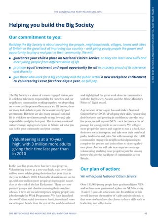 THE BEST SCHOOLS AND HOSPITALS FOR YOU AND YOUR FAMILY	 45
THE CONSERVATIVE PARTY MANIFESTO 2015
4.THEBESTSCHOOLSANDHOSPITALSFORYOUANDYOURFAMILY
Helping you build the Big Society
Our commitment to you:
Building the Big Society is about involving the people, neighbourhoods, villages, towns and cities
of Britain in the great task of improving our country – and giving young people the power and
opportunity to play a real part in their community. We will:
	 guarantee your child a place on National Citizen Service, so they can learn new skills and
meet young people from different walks of life
	promote equal treatment and equal opportunity for all in a society proud of its tolerance
and diversity
	 give those who work for a big company and the public sector a new workplace entitlement
to Volunteering Leave for three days a year, on full pay.
The Big Society is a vision of a more engaged nation, one
in which we take more responsibility for ourselves and our
neighbours; communities working together, not depending
on remote and impersonal bureaucracies. Of course, there
are many tasks which require the resources and grip of
government. But there are also many areas of national
life in which we need more people to step forward, take
responsibility and play their part. This is about a national
culture change, saying to everyone in Britain: ask what you
can do for your community and your country.
In the past five years, there has been real progress.
Volunteering is now at a ten-year high, with over three
million more adults giving their time last year than in
the year to March 2010. Charitable donations are on the
up, with one million more people giving to good causes
than at the end of the last Parliament. There are now
parents’ groups and charities running their own free
schools. There are social enterprises helping people into
jobs through the Work Programme. We have launched
the world’s first social investment bank, introduced more
social impact bonds than the rest of the world combined
and highlighted the great work done in communities
with the Big Society Awards and the Prime Minister’s
Points of Light award.
A generation of teenagers has undertaken National
Citizen Service (NCS), developing their skills, broadening
their horizons and growing in confidence; over the next
five years, we will expand NCS – so it becomes a rite of
passage for young people in our country. We will give
more people the power and support to run a school, start
their own social enterprise, and take over their own local
parks, landmarks and pubs. We will encourage the 1,400
communities engaged in neighbourhood planning to
complete the process and assist others to draw up their
own plans. And we will take new steps to encourage
volunteering, enabling more people to join the unsung
heroes who are the backbone of communities across
Britain.
Our plan of action:
We will expand National Citizen Service
Over 130,000 young people have graduated from NCS
and we have now guaranteed a place on NCS for every
16 and 17-year-old who wants one. In addition to this,
we will increase the number of cadet units in schools, so
that more students have the chance to learn skills such as
leadership and self-reliance.
Volunteering is at a 10-year
high, with 3 million more adults
giving their time last year than
in 2010
 