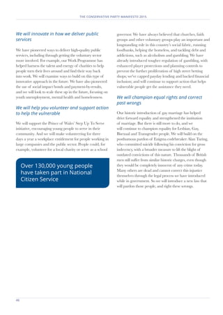 46	
THE CONSERVATIVE PARTY MANIFESTO 2015
We will innovate in how we deliver public
services
We have pioneered ways to deliver high-quality public
services, including through getting the voluntary sector
more involved. For example, our Work Programme has
helped harness the talent and energy of charities to help
people turn their lives around and find their way back
into work. We will examine ways to build on this type of
innovative approach in the future. We have also pioneered
the use of social impact bonds and payment-by-results,
and we will look to scale these up in the future, focusing on
youth unemployment, mental health and homelessness.
We will help you volunteer and support action
to help the vulnerable
We will support the Prince of Wales’ Step Up To Serve
initiative, encouraging young people to serve in their
community. And we will make volunteering for three
days a year a workplace entitlement for people working in
large companies and the public sector. People could, for
example, volunteer for a local charity or serve as a school
governor. We have always believed that churches, faith
groups and other voluntary groups play an important and
longstanding role in this country’s social fabric, running
foodbanks, helping the homeless, and tackling debt and
addictions, such as alcoholism and gambling. We have
already introduced tougher regulation of gambling, with
enhanced player protections and planning controls to
prevent the further proliferation of high street betting
shops; we've capped payday lending and backed financial
inclusion; and will continue to support action that helps
vulnerable people get the assistance they need.
We will champion equal rights and correct
past wrongs
Our historic introduction of gay marriage has helped
drive forward equality and strengthened the institution
of marriage. But there is still more to do, and we
will continue to champion equality for Lesbian, Gay,
Bisexual and Transgender people. We will build on the
posthumous pardon of Enigma codebreaker Alan Turing,
who committed suicide following his conviction for gross
indecency, with a broader measure to lift the blight of
outdated convictions of this nature. Thousands of British
men still suffer from similar historic charges, even though
they would be completely innocent of any crime today.
Many others are dead and cannot correct this injustice
themselves through the legal process we have introduced
while in government. So we will introduce a new law that
will pardon those people, and right these wrongs.
Over 130,000 young people
have taken part in National
Citizen Service
 