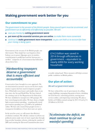 THE BEST SCHOOLS AND HOSPITALS FOR YOU AND YOUR FAMILY	 47
THE CONSERVATIVE PARTY MANIFESTO 2015
4.THEBESTSCHOOLSANDHOSPITALSFORYOUANDYOURFAMILY
Making government work better for you
Our commitment to you:
The government is the servant of the British people. Every pound spent must be scrutinised, and
government run as efficiently and effectively as possible. We will:
	 save you money by cutting government waste
	 put more of the essential services you use online, to make them more convenient
	 continue to make government more transparent, so you can hold us to account for how
your money is being spent.
Government is the servant of the British people, not
their master. That simple fact was forgotten when
Labour was in power. Quangos grew in number,
wasteful projects proliferated and the bureaucracy
swelled – symptoms of a Government that believed it
always knew best.
Conservatives have brought in a new approach. We
are determined to measure success not by how much
money is spent, but how much it improves people’s
lives. Whitehall is now leaner and smaller than at any
time since the Second World War. We have halved
the running costs of the Department for Education.
We have abolished or merged over 300 quangos. We
have moved paperwork online. We have shone a bright
light on government spending – requiring all central
government spending over £25,000 to be published
online. We have also ensured that people receive a
transparent breakdown of how their taxes are spent.
In the next five years, we will ensure this efficiency
revolution continues. We will also continue to reform our
political system: make votes of more equal value through
long overdue boundary reforms, reducing the number of
MPs and ensuring the Electoral Commission does more
to tackle voting fraud. These measures will help to restore
public confidence in British politics.
Our plan of action:
We will cut government waste
We have reduced the cost of government, by selling
empty buildings, managing big projects better, shrinking
the Civil Service, reforming pensions, moving more
services online, and improving contracting. We plan a
further £10 billion annual savings by 2017-18 and £15-
20 billion in 2019-20.
Hardworking taxpayers
deserve a government
that is more efficient and
accountable
To eliminate the deficit, we
must continue to cut out
wasteful spending
£14.3 billion was saved in
2014 through efficiencies in
government – equivalent to
nearly £850 for every working
household
 