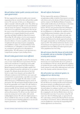 THE BEST SCHOOLS AND HOSPITALS FOR YOU AND YOUR FAMILY	 49
THE CONSERVATIVE PARTY MANIFESTO 2015
4.THEBESTSCHOOLSANDHOSPITALSFORYOUANDYOURFAMILY
We will deliver better public services and more
open government
We have supported the growth of public service mutuals –
organisations that are owned by their staff and deliver public
services. We want more of them, so we will guarantee a
‘right to mutualise’ within the public sector. This will free up
the entrepreneurial spirit of public servants and yield better
value for money for taxpayers. Transparency has also been
at the heart of our approach to government. Over the last
five years, we have been open about government spending,
provided access to taxpayer-funded research, pursued
open data and helped establish the Open Government
Partnership. We will continue to be the most transparent
government in the world. We addressed public concern
about the influence of money on politics, with a law that
strengthened rules governing non-party campaigning
and established a register of consultant lobbyists. In the
next Parliament, we will legislate to ensure trade unions
use a transparent opt-in process for subscriptions to
political parties. We will continue to seek agreement on a
comprehensive package of party funding reform.
We will make government more efficient
We value our outstanding public servants. Over the last five
years, we have made efficiencies in government. We have
ruled out the introduction of regional pay in the public
sector, which we do not support and will not introduce.
Britain's impartial, professional and highly capable Civil
Service is admired around the world and one of our nation's
strengths. We will push ahead with reform of the Civil
Service to make it more dynamic and streamlined. We
will make recruitment to the Civil Service more open and
actively look for exceptional talent, especially in areas where
capabilities are in short supply. We will continue to tackle
all the bureaucracy of Whitehall that clogs the arteries of
government. We will end taxpayer-funded six-figure payoffs
for the best paid public sector workers. We will continue to
sell unneeded government property and co-locate services
wherever possible. We have already created 20 high-quality
digital services, which include apprenticeships applications
and tax self-assessments. We will save you time, hassle and
money by moving more services online, while actively
tackling digital exclusion. We will ensure digital assistance is
always available for those who are not online, while rolling
out cross-government technology platforms to cut costs and
improve productivity – such as GOV.UK.
We will reform Parliament
We have improved the operation of Parliament,
strengthening its ability to hold the Government to account,
with reforms such as the election of Select Committee chairs
and the creation of the Backbench Business Committee,
which enables backbenchers, for the first time, to determine
a significant proportion of the House of Commons’
business. We have also passed the Fixed Term Parliament
Act, an unprecedented transfer of Executive power. In
the next Parliament, we will address the unfairness of the
current Parliamentary boundaries, reduce the number
of MPs to 600 to cut the cost of politics and make votes
of more equal value. We will implement the boundary
reforms that Parliament has already approved and make
them apply automatically once the Boundary Commission
reports in 2018. This will deal with the fact that the current
electoral layout over-represents parts of the country where
populations have been falling and under-represents parts
where populations have been rising.
We will ensure that the House of Lords fulfils
its valuable role as a chamber of legislative
scrutiny and revision
While we still see a strong case for introducing an elected
element into our second chamber, this is not a priority in
the next Parliament. We have already allowed for expulsion
of members for poor conduct and will ensure the House of
Lords continues to work well by addressing issues such as the
size of the chamber and the retirement of peers.
We will protect our electoral system, to
safeguard our democracy
Building on our introduction of individual voter
registration, we will continue to make our arrangements
fair and effective by ensuring the Electoral Commission
puts greater priority on tackling fraud and considers
insisting on proof of ID to vote. We will complete the
electoral register, by working to include more of the five
million Britons who live abroad. We will introduce votes for
life, scrapping the rule that bars British citizens who have
lived abroad for more than 15 years from voting. We will
respect the will of the British people, as expressed in the
2011 referendum, and keep First Past the Post for elections
to the House of Commons. And we will introduce English
votes for English laws, answering the longstanding West
Lothian Question in our democracy.
 