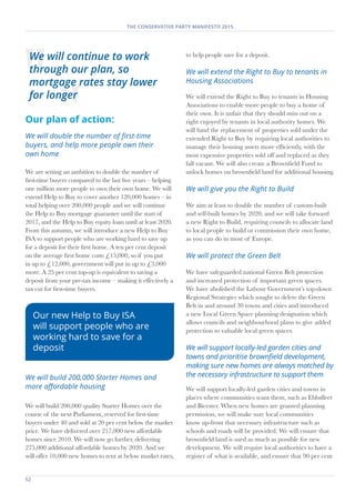 52	
THE CONSERVATIVE PARTY MANIFESTO 2015
Our plan of action:
We will double the number of first-time
buyers, and help more people own their
own home
We are setting an ambition to double the number of
first-time buyers compared to the last five years – helping
one million more people to own their own home. We will
extend Help to Buy to cover another 120,000 homes – in
total helping over 200,000 people and we will continue
the Help to Buy mortgage guarantee until the start of
2017, and the Help to Buy equity loan until at least 2020.
From this autumn, we will introduce a new Help to Buy
ISA to support people who are working hard to save up
for a deposit for their first home. A ten per cent deposit
on the average first home costs £15,000, so if you put
in up to £12,000, government will put in up to £3,000
more. A 25 per cent top-up is equivalent to saving a
deposit from your pre-tax income – making it effectively a
tax cut for first-time buyers.
We will build 200,000 Starter Homes and
more affordable housing
We will build 200,000 quality Starter Homes over the
course of the next Parliament, reserved for first-time
buyers under 40 and sold at 20 per cent below the market
price. We have delivered over 217,000 new affordable
homes since 2010. We will now go further, delivering
275,000 additional affordable homes by 2020. And we
will offer 10,000 new homes to rent at below market rates,
to help people save for a deposit.
We will extend the Right to Buy to tenants in
Housing Associations
We will extend the Right to Buy to tenants in Housing
Associations to enable more people to buy a home of
their own. It is unfair that they should miss out on a
right enjoyed by tenants in local authority homes. We
will fund the replacement of properties sold under the
extended Right to Buy by requiring local authorities to
manage their housing assets more efficiently, with the
most expensive properties sold off and replaced as they
fall vacant. We will also create a Brownfield Fund to
unlock homes on brownfield land for additional housing.
We will give you the Right to Build
We aim at least to double the number of custom-built
and self-built homes by 2020, and we will take forward
a new Right to Build, requiring councils to allocate land
to local people to build or commission their own home,
as you can do in most of Europe.
We will protect the Green Belt
We have safeguarded national Green Belt protection
and increased protection of important green spaces.
We have abolished the Labour Government’s top-down
Regional Strategies which sought to delete the Green
Belt in and around 30 towns and cities and introduced
a new Local Green Space planning designation which
allows councils and neighbourhood plans to give added
protection to valuable local green spaces.
We will support locally-led garden cities and
towns and prioritise brownfield development,
making sure new homes are always matched by
the necessary infrastructure to support them
We will support locally-led garden cities and towns in
places where communities want them, such as Ebbsfleet
and Bicester. When new homes are granted planning
permission, we will make sure local communities
know up-front that necessary infrastructure such as
schools and roads will be provided. We will ensure that
brownfield land is used as much as possible for new
development. We will require local authorities to have a
register of what is available, and ensure that 90 per cent
We will continue to work
through our plan, so
mortgage rates stay lower
for longer
Our new Help to Buy ISA
will support people who are
working hard to save for a
deposit
 