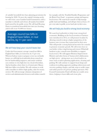 SECURING YOUR HOME AND YOUR NEIGHBOURHOOD	 53
THE CONSERVATIVE PARTY MANIFESTO 2015
5.SECURINGYOURHOMEANDYOURNEIGHBOURHOOD
of suitable brownfield sites have planning permission for
housing by 2020. To meet the capital’s housing needs,
we will create a new London Land Commission, with a
mandate to identify and release all surplus brownfield
land owned by the public sector. We will fund Housing
Zones to transform brownfield sites into new housing,
which will create 95,000 new homes.
We will help keep your council taxes low
Under this Government, average council tax bills in
England have fallen, in real terms, by 11 per cent.
Whereas Labour wants to propose a new tax on family
homes, we will help local authorities keep council tax
low for hardworking taxpayers, and ensure residents
can continue to veto high rises via a local referendum.
And in London, where there is a Conservative Mayor,
bills have fallen even further. We will continue to work
with councillors to deliver high quality, value for money
services. We will encourage voluntary integration of
services and administration between and within councils –
for example, with the Troubled Families Programme and
the Better Care Fund – to promote savings and improve
local services. We want local councils to help manage
public land and buildings, and will give them at least a 10
per cent stake in public sector land sales in their area.
We will help you build a strong local economy
We want local authorities to help create strong local
economies. Building on the local retention of business
rates introduced in 2012, we will promote localism by
allowing councils to keep a higher proportion of the
business rates revenue that is generated in their area.
This will provide a strong financial incentive for councils
to promote economic growth. We will review how we
can further reduce ring-fencing and remove Whitehall
burdens to give councils more flexibility to support
local services. We will support Business Improvement
Districts and other forms of business-led collaboration
on high streets – giving more say to local traders on
issues such as minor planning applications, cleaning and
parking. We will continue to support local shops and
residents in tackling aggressive parking enforcement and
excessive parking charges, and take steps to tackle rogue
and unfair practices by private parking operators. Our
Coastal Communities Fund will help our seaside areas
thrive, helping to boost skills and create jobs.
Average council tax bills in
England have fallen, in real
terms, by 11 per cent
 