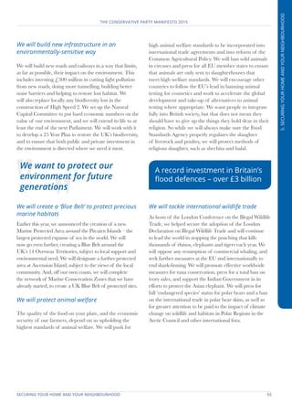 SECURING YOUR HOME AND YOUR NEIGHBOURHOOD	 55
THE CONSERVATIVE PARTY MANIFESTO 2015
5.SECURINGYOURHOMEANDYOURNEIGHBOURHOOD
We will build new infrastructure in an
environmentally-sensitive way
We will build new roads and railways in a way that limits,
as far as possible, their impact on the environment. This
includes investing £300 million in cutting light pollution
from new roads, doing more tunnelling, building better
noise barriers and helping to restore lost habitat. We
will also replace locally any biodiversity lost in the
construction of High Speed 2. We set up the Natural
Capital Committee to put hard economic numbers on the
value of our environment, and we will extend its life to at
least the end of the next Parliament. We will work with it
to develop a 25 Year Plan to restore the UK’s biodiversity,
and to ensure that both public and private investment in
the environment is directed where we need it most.
We will create a ‘Blue Belt’ to protect precious
marine habitats
Earlier this year, we announced the creation of a new
Marine Protected Area around the Pitcairn Islands – the
largest protected expanse of sea in the world. We will
now go even further, creating a Blue Belt around the
UK’s 14 Overseas Territories, subject to local support and
environmental need. We will designate a further protected
area at Ascension Island, subject to the views of the local
community. And, off our own coasts, we will complete
the network of Marine Conservation Zones that we have
already started, to create a UK Blue Belt of protected sites.
We will protect animal welfare
The quality of the food on your plate, and the economic
security of our farmers, depend on us upholding the
highest standards of animal welfare. We will push for
high animal welfare standards to be incorporated into
international trade agreements and into reform of the
Common Agricultural Policy. We will ban wild animals
in circuses and press for all EU member states to ensure
that animals are only sent to slaughterhouses that
meet high welfare standards. We will encourage other
countries to follow the EU’s lead in banning animal
testing for cosmetics and work to accelerate the global
development and take-up of alternatives to animal
testing where appropriate. We want people to integrate
fully into British society, but that does not mean they
should have to give up the things they hold dear in their
religion. So while we will always make sure the Food
Standards Agency properly regulates the slaughter
of livestock and poultry, we will protect methods of
religious slaughter, such as shechita and halal.
We will tackle international wildlife trade
As hosts of the London Conference on the Illegal Wildlife
Trade, we helped secure the adoption of the London
Declaration on Illegal Wildlife Trade and will continue
to lead the world in stopping the poaching that kills
thousands of rhinos, elephants and tigers each year. We
will oppose any resumption of commercial whaling, and
seek further measures at the EU and internationally to
end shark-finning. We will promote effective worldwide
measures for tuna conservation, press for a total ban on
ivory sales, and support the Indian Government in its
efforts to protect the Asian elephant. We will press for
full ‘endangered species’ status for polar bears and a ban
on the international trade in polar bear skins, as well as
for greater attention to be paid to the impact of climate
change on wildlife and habitats in Polar Regions in the
Arctic Council and other international fora.
We want to protect our
environment for future
generations
A record investment in Britain’s
flood defences – over £3 billion
 
