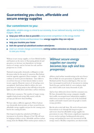 56	
THE CONSERVATIVE PARTY MANIFESTO 2015
Guaranteeing you clean, affordable and
secure energy supplies
Our commitment to you:
Affordable, reliable energy is critical to our economy, to our national security, and to family
budgets. We will:
	 keep your bills as low as possible and promote competition in the energy market
	 ensure your homes and businesses have energy supplies they can rely on
	 help you insulate your home
	 halt the spread of subsidised onshore wind farms
	 meet our climate change commitments, cutting carbon emissions as cheaply as possible,
to save you money
Without secure energy supplies, we leave British families
and business at the mercy of fluctuating global oil and
gas prices; we increase our dependence on foreign
sources of energy; and we become less safe and less
prosperous as a result.
National energy policy demands a willingness to take
decisions today for the good of tomorrow. But Labour
took the opposite approach. Power margins – the safety
cushion we need to prevent blackouts – have fallen to
record lows because of their historic failure to invest
in new capacity. Domestic sources of oil and gas were
unexploited. And Labour failed to deliver the next
generation of energy projects that will help us keep the
lights on, drive bills down and reduce carbon emissions.
All this hurt consumers. The number of major energy
suppliers halved and energy bills soared, with the
average gas bill more than doubling.
We have taken a different approach. Where Labour
was chronically short-termist, we have secured decent,
affordable energy supplies not just for the coming years,
but for the coming decades.
Our long-term plan has unlocked £59 billion of
investment in electricity. All parts of the UK will soon
be helping to deliver secure, affordable and low-carbon
energy, from the Hinkley Point nuclear power station, to
offshore wind turbine manufacturing at the new Green
Port in Hull, the next generation of pipelines West of
Shetland and the Swansea tidal lagoon. Our tax cuts
have encouraged record levels of investment in existing
North Sea gas, and the birth of a new industry, shale
gas, which could create many thousands of jobs.
And we have delivered a better deal for consumers too.
We have demanded that energy companies simplify
their tariffs; encouraged more independent suppliers –
which now account for ten per cent of the household
market; and made it much easier for people to switch
energy providers.
But the job is only half done. We need a Conservative
Government to see through this long-term plan
and secure clean but affordable energy supplies for
generations to come. This means a significant expansion
in new nuclear and gas; backing good-value green
energy; and pushing for more new investment in UK
energy sources. Healthy competition, not short-termist
Without secure energy
supplies our country
becomes less safe and less
prosperous
 