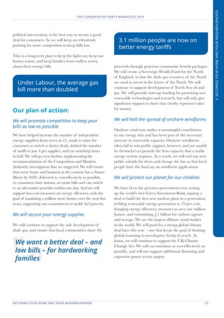 SECURING YOUR HOME AND YOUR NEIGHBOURHOOD	 57
THE CONSERVATIVE PARTY MANIFESTO 2015
5.SECURINGYOURHOMEANDYOURNEIGHBOURHOOD
political intervention, is the best way to secure a good
deal for consumers. So we will keep on relentlessly
pushing for more competition to keep bills low.
This is a long-term plan to keep the lights on; keep our
homes warm; and keep families from endless worry
about their energy bills.
Our plan of action:
We will promote competition to keep your
bills as low as possible
We have helped increase the number of independent
energy suppliers from seven to 21, made it easier for
customers to switch to better deals, slashed the number
of tariffs to just 4 per supplier, and cut switching times
in half. We will go even further, implementing the
recommendations of the Competition and Markets
Authority investigation that we triggered. We will ensure
that every home and business in the country has a Smart
Meter by 2020, delivered as cost-effectively as possible,
so consumers have instant, accurate bills and can switch
to an alternative provider within one day. And we will
support low-cost measures on energy efficiency, with the
goal of insulating a million more homes over the next five
years, supporting our commitment to tackle fuel poverty.
We will secure your energy supplies
We will continue to support the safe development of
shale gas, and ensure that local communities share the
proceeds through generous community benefit packages.
We will create a Sovereign Wealth Fund for the North
of England, so that the shale gas resources of the North
are used to invest in the future of the North. We will
continue to support development of North Sea oil and
gas. We will provide start-up funding for promising new
renewable technologies and research, but will only give
significant support to those that clearly represent value
for money.
We will halt the spread of onshore windfarms
Onshore wind now makes a meaningful contribution
to our energy mix and has been part of the necessary
increase in renewable capacity. Onshore windfarms
often fail to win public support, however, and are unable
by themselves to provide the firm capacity that a stable
energy system requires. As a result, we will end any new
public subsidy for them and change the law so that local
people have the final say on windfarm applications.
We will protect our planet for our children
We have been the greenest government ever, setting
up the world’s first Green Investment Bank, signing a
deal to build the first new nuclear plant in a generation,
trebling renewable energy generation to 19 per cent,
bringing energy efficiency measures to over one million
homes, and committing £1 billion for carbon capture
and storage. We are the largest offshore wind market
in the world. We will push for a strong global climate
deal later this year – one that keeps the goal of limiting
global warming to two-degrees firmly in reach. At
home, we will continue to support the UK Climate
Change Act. We will cut emissions as cost-effectively as
possible, and will not support additional distorting and
expensive power sector targets.
We want a better deal – and
low bills – for hardworking
families
Under Labour, the average gas
bill more than doubled
3.1 million people are now on
better energy tariffs
 