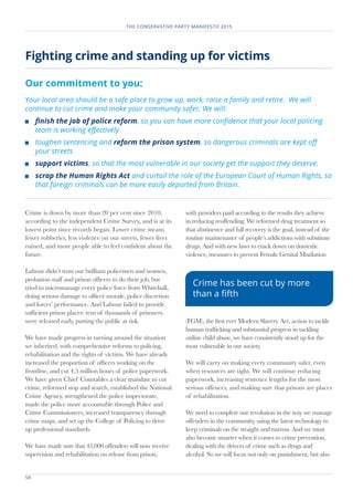 58	
THE CONSERVATIVE PARTY MANIFESTO 2015
Fighting crime and standing up for victims
Our commitment to you:
Your local area should be a safe place to grow up, work, raise a family and retire. We will
continue to cut crime and make your community safer. We will:
	 finish the job of police reform, so you can have more confidence that your local policing
team is working effectively
	 toughen sentencing and reform the prison system, so dangerous criminals are kept off
your streets
	 support victims, so that the most vulnerable in our society get the support they deserve.
	 scrap the Human Rights Act and curtail the role of the European Court of Human Rights, so
that foreign criminals can be more easily deported from Britain.
Crime is down by more than 20 per cent since 2010,
according to the independent Crime Survey, and is at its
lowest point since records began. Lower crime means
fewer robberies, less violence on our streets, fewer lives
ruined, and more people able to feel confident about the
future.
Labour didn’t trust our brilliant policemen and women,
probation staff and prison officers to do their job, but
tried to micromanage every police force from Whitehall,
doing serious damage to officer morale, police discretion
and forces’ performance. And Labour failed to provide
sufficient prison places: tens of thousands of prisoners
were released early, putting the public at risk.
We have made progress in turning around the situation
we inherited, with comprehensive reforms to policing,
rehabilitation and the rights of victims. We have already
increased the proportion of officers working on the
frontline, and cut 4.5 million hours of police paperwork.
We have given Chief Constables a clear mandate to cut
crime, reformed stop and search, established the National
Crime Agency, strengthened the police inspectorate,
made the police more accountable through Police and
Crime Commissioners, increased transparency through
crime maps, and set up the College of Policing to drive
up professional standards.
We have made sure that 45,000 offenders will now receive
supervision and rehabilitation on release from prison,
with providers paid according to the results they achieve
in reducing reoffending. We reformed drug treatment so
that abstinence and full recovery is the goal, instead of the
routine maintenance of people’s addictions with substitute
drugs. And with new laws to crack down on domestic
violence, measures to prevent Female Genital Mutilation
(FGM), the first ever Modern Slavery Act, action to tackle
human trafficking and substantial progress in tackling
online child abuse, we have consistently stood up for the
most vulnerable in our society.
We will carry on making every community safer, even
when resources are tight. We will continue reducing
paperwork, increasing sentence lengths for the most
serious offences, and making sure that prisons are places
of rehabilitation.
We need to complete our revolution in the way we manage
offenders in the community, using the latest technology to
keep criminals on the straight and narrow. And we must
also become smarter when it comes to crime prevention,
dealing with the drivers of crime such as drugs and
alcohol. So we will focus not only on punishment, but also
Crime has been cut by more
than a fifth
 
