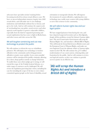 60	
THE CONSERVATIVE PARTY MANIFESTO 2015.....
advocates have specialist victims' training before
becoming involved in serious sexual offences cases. We
have set up an independant statutory inquiry into child
sexual abuse, and will make sure it can challange
institutions and individuals without fear or favour, and
get to the truth� And we will continue the urgent work
of overhauling how our police, social services and other
agencies work together to protect vulnerable children,
especially from the kind of organised grooming and
sexual exploitation that has come to light in Rotherham,
and other towns and cities across the UK�
We will toughen sentencing and use new
technology to protect the public
We will continue to reform the way we rehabilitate
prisoners� We will deploy new technology to monitor
offenders in the community and to bring persistent
offenders to justice more quickly. A new semi-custodial
sentence will be introduced for prolific criminals, allowing
for a short, sharp spell in custody to change behaviour�
To tackle those cases where judges get it wrong, we will
extend the scope of the Unduly Lenient Scheme, so a
wider range of sentences can be challenged� We will
review the legislation governing hate crimes, including the
case for extending the scope of the law to cover crimes
committed against people on the basis of disability, sexual
orientation or transgender identity. We will improve
the treatment of women offenders, exploring how new
technology may enable more women with young children
to serve their sentence in the community.
We will reform human rights law and our
legal system
We have stopped prisoners from having the vote, and
have deported suspected terrorists such as Abu Qatada,
despite all the problems created by Labour’s human rights
laws. The next Conservative Government will scrap the
Human Rights Act, and introduce a British Bill of Rights.
This will break the formal link between British courts and
the European Court of Human Rights, and make our
own Supreme Court the ultimate arbiter of human rights
matters in the UK. We will continue the £375 million
modernisation of our courts system, reducing delay and
frustration for the public. And we will continue to review
our legal aid systems, so they can continue to provide
access to justice in an efficient way.
We will scrap the Human
Rights Act and introduce a
British Bill of Rights
 
