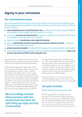 DIGNITY IN YOUR RETIREMENT	 65
THE CONSERVATIVE PARTY MANIFESTO 2015
6.DIGNITYINYOURRETIREMENT
Dignity in your retirement
Our commitment to you:
If you have worked hard during your life, saved, paid your taxes and done the right thing, you
deserve dignity and security when you retire. We want Britain to be the best country in which to
grow old. We will:
	 take the family home out of Inheritance Tax for all but the richest by raising the effective
threshold for married couples and civil partners to £1 million
	 continue to increase the State Pension through our triple lock, so it rises by at least 2.5 per
cent, inflation or earnings, whichever is highest
	 reward saving by introducing a new single-tier pension
	 give you the freedom to invest and spend your pension however you like – and let you
pass it on to your loved ones tax-free
	 protect pensioner benefits including the free bus pass, TV licences and Winter Fuel Payment
	 ensure Britain has a strong economy, so we can continue to protect the NHS and make sure
no-one is forced to sell their home to pay for care.
Our pensioners have made this country what it is, and we
believe that, in return, younger generations owe it to them
to ensure they have dignity and security in their old age.
In office, Labour neglected the elderly. They raided
pensions with a £150 billion stealth tax. One year they
increased pensions by a paltry 75 pence. And they
did nothing to give people control over their savings
and pensions, or to stop them from having to sell their
homes to pay for care. In place of these meagre pension
increases, we have introduced the triple lock: the Basic
State Pension will now always rise in line with whichever
is higher – earnings, inflation or 2.5 per cent. Since
2010, we have seen the Basic Pension has risen in value
by £950. We have abolished the Default Retirement
Age, so you can keep working as long as you like. We
are replacing the Pension Credit – basically a means
test – with a new Single-Tier Pension: whatever people
save, they will keep. And we have introduced a cap
on residential social care costs: no one will have to sell
their home to pay for care. On top of all this, we have
scrapped compulsory annuities, giving people complete
control over their pension pots; kept all pensioner
benefits; and protected NHS spending.
In the next five years, as our country recovers and
our elderly population grows, we will continue to put
pensioners at the heart of our long-term economic plan.
Our plan of action:
We will look after you as you grow older
We will cap charges for residential social care
from April 2016 and also allow deferred payment
agreements, so no one has to sell their home. For the
first time, individual liabilities will be limited, giving
everyone the peace of mind that they will receive
the care they need, and that they will be protected
from unlimited costs if they develop very serious care
We are building a Britain
where everyone who has
worked hard and done the
right thing can enjoy security
in retirement
 