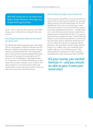 DIGNITY IN YOUR RETIREMENT	 67
THE CONSERVATIVE PARTY MANIFESTO 2015
6.DIGNITYINYOURRETIREMENT
needs – such as dementia. We will protect the NHS
budget and we will prioritise funding for dementia
research.
We will guarantee your financial security as
you grow older
We will keep the triple lock pension system. From April
2016 we are bringing in a Single Tier Pension; this will
effectively abolish means-testing the pensions of people
who have contributed all their lives. We will maintain
all the current pensioner benefits including Winter Fuel
Payments, free bus passes, free prescriptions and TV
licences for the next Parliament, while implementing
the "temperature test" for Winter Fuel Payment, so that
expats in hot countries no longer receive it. And we will
allow pensioners to access their pension savings and
decide whether or not to take out an annuity, so they can
make their own decisions about their money.
We will help you support your loved-ones
We have guaranteed that ISAs can now be passed on to a
spouse tax-free, so that from this April they are no longer
subject to Income Tax and Capital Gains Tax. We have
abolished the 55 per cent tax on pension pots, so that
when the deceased is 75 or over any beneficiary only has
to pay their marginal Income Tax rate – normally 20 per
cent – when they draw down the pension. And we have
enabled anyone who dies before the age of 75 to pass on
their pension pot completely tax-free, so that beneficiaries
will pay no tax on pensions they inherit or on the income
they draw down. And we will take the family home out
of tax for all but the richest by increasing the effective
Inheritance Tax threshold for married couples and civil
partners to £1 million, with a new transferable main
residence allowance of £175,000 per person. This
will be paid for by reducing the tax relief on pension
contributions for people earning more than £150,000.
We will continue to increase the
Basic State Pension through our
‘triple lock’ guarantee
It’s your money, you worked
hard for it – and you should
be able to pass it onto your
loved-ones
 