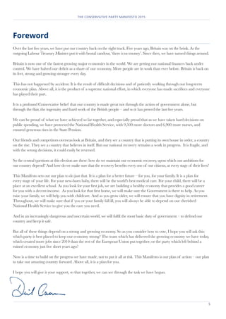 5
THE CONSERVATIVE PARTY MANIFESTO 2015
Foreword
Over the last five years, we have put our country back on the right track. Five years ago, Britain was on the brink. As the
outgoing Labour Treasury Minister put it with brutal candour, ‘there is no money’. Since then, we have turned things around.
Britain is now one of the fastest growing major economies in the world. We are getting our national finances back under
control. We have halved our deficit as a share of our economy. More people are in work than ever before. Britain is back on
its feet, strong and growing stronger every day.
This has not happened by accident. It is the result of difficult decisions and of patiently working through our long-term
economic plan. Above all, it is the product of a supreme national effort, in which everyone has made sacrifices and everyone
has played their part.
It is a profound Conservative belief that our country is made great not through the action of government alone, but
through the flair, the ingenuity and hard work of the British people – and so it has proved the last five years.
We can be proud of what we have achieved so far together, and especially proud that as we have taken hard decisions on
public spending, we have protected the National Health Service, with 9,500 more doctors and 6,900 more nurses, and
ensured generous rises in the State Pension.
Our friends and competitors overseas look at Britain, and they see a country that is putting its own house in order, a country
on the rise. They see a country that believes in itself. But our national recovery remains a work in progress. It is fragile, and
with the wrong decisions, it could easily be reversed.
So the central questions at this election are these: how do we maintain our economic recovery, upon which our ambitions for
our country depend? And how do we make sure that the recovery benefits every one of our citizens, at every stage of their lives?
This Manifesto sets out our plan to do just that. It is a plan for a better future – for you, for your family. It is a plan for
every stage of your life. For your new-born baby, there will be the world's best medical care. For your child, there will be a
place at an excellent school. As you look for your first job, we are building a healthy economy that provides a good career
for you with a decent income. As you look for that first home, we will make sure the Government is there to help. As you
raise your family, we will help you with childcare. And as you grow older, we will ensure that you have dignity in retirement.
Throughout, we will make sure that if you or your family fall ill, you will always be able to depend on our cherished
National Health Service to give you the care you need.
And in an increasingly dangerous and uncertain world, we will fulfil the most basic duty of government – to defend our
country and keep it safe.
But all of these things depend on a strong and growing economy. So as you consider how to vote, I hope you will ask this:
which party is best placed to keep our economy strong? The team which has delivered the growing economy we have today,
which created more jobs since 2010 than the rest of the European Union put together; or the party which left behind a
ruined economy just five short years ago?
Now is a time to build on the progress we have made, not to put it all at risk. This Manifesto is our plan of action – our plan
to take our amazing country forward. Above all, it is a plan for you.
I hope you will give it your support, so that together, we can see through the task we have begun.
 