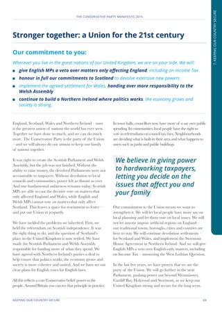 KEEPING OUR COUNTRY SECURE	 69
THE CONSERVATIVE PARTY MANIFESTO 2015
7.KEEPINGOURCOUNTRYSECURE
England, Scotland, Wales and Northern Ireland – ours
is the greatest union of nations the world has ever seen.
Together we have done so much, and we can do much
more. The Conservative Party is the party of the Union
– and we will always do our utmost to keep our family
of nations together.
It was right to create the Scottish Parliament and Welsh
Assembly, but the job was not finished. Without the
ability to raise money, the devolved Parliaments were not
accountable to taxpayers. Without devolution to local
councils and communities, power felt as distant as ever.
And one fundamental unfairness remains today: Scottish
MPs are able to cast the decisive vote on matters that
only affected England and Wales, while English and
Welsh MPs cannot vote on matters that only affect
Scotland. This leaves a space for resentment to fester –
and put our Union in jeopardy.
We have tackled the problems we inherited. First, we
held the referendum on Scottish independence. It was
the right thing to do, and the question of Scotland’s
place in the United Kingdom is now settled. We have
made the Scottish Parliament and Welsh Assembly
responsible for funding more of what they spend. We
have agreed with Northern Ireland’s parties a deal to
help ensure that politics works, the economy grows and
society is more cohesive and united. And we have set out
clear plans for English votes for English laws.
All this reflects a core Conservative belief: power to the
people. Around Britain you can see that principle in practice.
In town halls, councillors now have more of a say over public
spending. In communities, local people have the right to
vote in referendums on council tax rises. Neighbourhoods
are deciding what is built in their area and what happens to
assets such as parks and public buildings.
Our commitment to the Union means we want to
strengthen it. We will let local people have more say on
local planning and let them vote on local issues. We will
not let anyone impose artificial regions on England –
our traditional towns, boroughs, cities and counties are
here to stay. We will continue devolution settlements
for Scotland and Wales, and implement the Stormont
House Agreement in Northern Ireland. And we will give
English MPs a veto over English-only matters, including
on Income Tax – answering the West Lothian Question.
In the last five years, we have proven that we are the
party of the Union. We will go further in the next
Parliament, pushing power out beyond Westminster,
Cardiff Bay, Holyrood and Stormont, so we keep our
United Kingdom strong and secure for the long term.
Stronger together: a Union for the 21st century
Our commitment to you:
Wherever you live in the great nations of our United Kingdom, we are on your side. We will:
	 give English MPs a veto over matters only affecting England, including on Income Tax
	 honour in full our commitments to Scotland to devolve extensive new powers
	 implement the agreed settlement for Wales, handing over more responsibility to the
Welsh Assembly
	 continue to build a Northern Ireland where politics works, the economy grows and
society is strong.
We believe in giving power
to hardworking taxpayers,
letting you decide on the
issues that affect you and
your family
 
