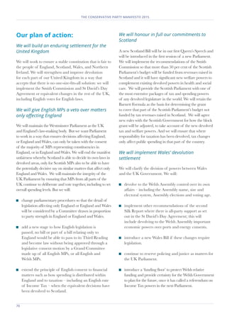 70	
THE CONSERVATIVE PARTY MANIFESTO 2015
Our plan of action:
We will build an enduring settlement for the
United Kingdom
We will work to ensure a stable constitution that is fair to
the people of England, Scotland, Wales, and Northern
Ireland. We will strengthen and improve devolution
for each part of our United Kingdom in a way that
accepts that there is no one-size-fits-all solution: we will
implement the Smith Commission and St David’s Day
Agreement or equivalent changes in the rest of the UK,
including English votes for English laws.
We will give English MPs a veto over matters
only affecting England
We will maintain the Westminster Parliament as the UK
and England’s law-making body. But we want Parliament
to work in a way that ensures decisions affecting England,
or England and Wales, can only be taken with the consent
of the majority of MPs representing constituencies in
England, or in England and Wales. We will end the manifest
unfairness whereby Scotland is able to decide its own laws in
devolved areas, only for Scottish MPs also to be able to have
the potentially decisive say on similar matters that affect only
England and Wales. We will maintain the integrity of the
UK Parliament by ensuring that MPs from all parts of the
UK continue to deliberate and vote together, including to set
overall spending levels. But we will:
	 change parliamentary procedures so that the detail of
legislation affecting only England or England and Wales
will be considered by a Committee drawn in proportion
to party strength in England or England and Wales.
	 add a new stage to how English legislation is
passed; no bill or part of a bill relating only to
England would be able to pass to its Third Reading
and become law without being approved through a
legislative consent motion by a Grand Committee
made up of all English MPs, or all English and
Welsh MPs.
	 extend the principle of English consent to financial
matters such as how spending is distributed within
England and to taxation – including an English rate
of Income Tax – when the equivalent decisions have
been devolved to Scotland.
We will honour in full our commitments to
Scotland
A new Scotland Bill will be in our first Queen’s Speech and
will be introduced in the first session of a new Parliament.
We will implement the recommendations of the Smith
Commission so that more than 50 per cent of the Scottish
Parliament’s budget will be funded from revenues raised in
Scotland and it will have significant new welfare powers to
complement existing devolved powers in health and social
care. We will provide the Scottish Parliament with one of
the most extensive packages of tax and spending powers
of any devolved legislature in the world. We will retain the
Barnett Formula as the basis for determining the grant
to cover that part of the Scottish Parliament’s budget not
funded by tax revenues raised in Scotland. We will agree
new rules with the Scottish Government for how the block
grant will be adjusted, to take account of the new devolved
tax and welfare powers. And we will ensure that where
responsibility for taxation has been devolved, tax changes
only affect public spending in that part of the country.
We will implement Wales’ devolution
settlement
We will clarify the division of powers between Wales
and the UK Government. We will:
	 devolve to the Welsh Assembly control over its own
affairs – including the Assembly name, size and
electoral system, Assembly elections and voting age.
	 implement other recommendations of the second
Silk Report where there is all-party support as set
out in the St David’s Day Agreement; this will
include devolving to the Welsh Assembly important
economic powers over ports and energy consents.
	 introduce a new Wales Bill if these changes require
legislation.
	 continue to reserve policing and justice as matters for
the UK Parliament.
	 introduce a ‘funding floor’ to protect Welsh relative
funding and provide certainty for the Welsh Government
to plan for the future, once it has called a referendum on
Income Tax powers in the next Parliament.
 