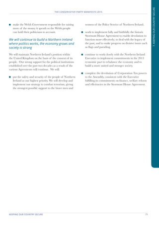 KEEPING OUR COUNTRY SECURE	 71
THE CONSERVATIVE PARTY MANIFESTO 2015
7.KEEPINGOURCOUNTRYSECURE
	 make the Welsh Government responsible for raising
more of the money it spends so the Welsh people
can hold their politicians to account.
We will continue to build a Northern Ireland
where politics works, the economy grows and
society is strong
We will maintain Northern Ireland’s position within
the United Kingdom on the basis of the consent of its
people. Our strong support for the political institutions
established over the past two decades as a result of the
various Agreements will continue. We will:
	 put the safety and security of the people of Northern
Ireland as our highest priority. We will develop and
implement our strategy to combat terrorism, giving
the strongest possible support to the brave men and
women of the Police Service of Northern Ireland.
	 work to implement fully and faithfully the historic
Stormont House Agreement to enable devolution to
function more effectively; to deal with the legacy of
the past; and to make progress on divisive issues such
as flags and parading.
	 continue to work closely with the Northern Ireland
Executive to implement commitments in the 2013
economic pact to rebalance the economy and to
build a more united and stronger society.
	 complete the devolution of Corporation Tax powers
to the Assembly, consistent with the Executive
fulfilling its commitments on finance, welfare reform
and efficiencies in the Stormont House Agreement.
 