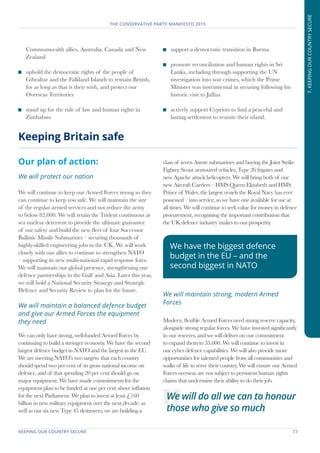 KEEPING OUR COUNTRY SECURE	 77
THE CONSERVATIVE PARTY MANIFESTO 2015
7.KEEPINGOURCOUNTRYSECURE
Commonwealth allies, Australia, Canada and New
Zealand
	 uphold the democratic rights of the people of
Gibraltar and the Falkland Islands to remain British,
for as long as that is their wish, and protect our
Overseas Territories
	 stand up for the rule of law and human rights in
Zimbabwe
	 support a democratic transition in Burma
	 promote reconciliation and human rights in Sri
Lanka, including through supporting the UN
investigation into war crimes, which the Prime
Minister was instrumental in securing following his
historic visit to Jaffna
	 actively support Cypriots to find a peaceful and
lasting settlement to reunite their island.
Our plan of action:
We will protect our nation
We will continue to keep our Armed Forces strong so they
can continue to keep you safe. We will maintain the size
of the regular armed services and not reduce the army
to below 82,000. We will retain the Trident continuous at
sea nuclear deterrent to provide the ultimate guarantee
of our safety and build the new fleet of four Successor
Ballistic Missile Submarines – securing thousands of
highly-skilled engineering jobs in the UK. We will work
closely with our allies to continue to strengthen NATO
– supporting its new multi-national rapid response force.
We will maintain our global presence, strengthening our
defence partnerships in the Gulf and Asia. Later this year,
we will hold a National Security Strategy and Strategic
Defence and Security Review to plan for the future.
We will maintain a balanced defence budget
and give our Armed Forces the equipment
they need
We can only have strong, well-funded Armed Forces by
continuing to build a stronger economy. We have the second
largest defence budget in NATO and the largest in the EU.
We are meeting NATO’s two targets: that each country
should spend two per cent of its gross national income on
defence, and of that spending 20 per cent should go on
major equipment. We have made commitments for the
equipment plan to be funded at one per cent above inflation
for the next Parliament. We plan to invest at least £160
billion in new military equipment over the next decade: as
well as our six new Type 45 destroyers, we are building a
class of seven Astute submarines and buying the Joint Strike
Fighter, Scout armoured vehicles, Type 26 frigates and
new Apache attack helicopters. We will bring both of our
new Aircraft Carriers – HMS Queen Elizabeth and HMS
Prince of Wales, the largest vessels the Royal Navy has ever
possessed – into service, so we have one available for use at
all times. We will continue to seek value for money in defence
procurement, recognising the important contribution that
the UK defence industry makes to our prosperity.
We will maintain strong, modern Armed
Forces
Modern, flexible Armed Forces need strong reserve capacity,
alongside strong regular forces. We have invested significantly
in our reserves, and we will deliver on our commitment
to expand them to 35,000. We will continue to invest in
our cyber defence capabilities. We will also provide more
opportunities for talented people from all communities and
walks of life to serve their country. We will ensure our Armed
Forces overseas are not subject to persistent human rights
claims that undermine their ability to do their job.
Keeping Britain safe
We have the biggest defence
budget in the EU – and the
second biggest in NATO
We will do all we can to honour
those who give so much
 
