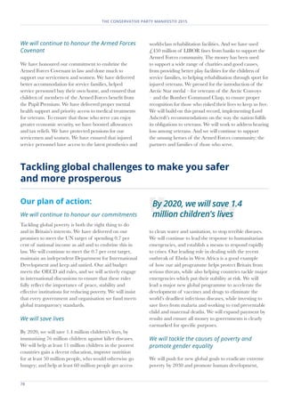 THE CONSERVATIVE PARTY MANIFESTO 2015
Our plan of action:
We will continue to honour our commitments
Tackling global poverty is both the right thing to do
and in Britain’s interests. We have delivered on our
promises to meet the UN target of spending 0.7 per
cent of national income as aid and to enshrine this in
law. We will continue to meet the 0.7 per cent target,
maintain an independent Department for International
Development and keep aid untied. Our aid budget
meets the OECD aid rules, and we will actively engage
in international discussions to ensure that these rules
fully reflect the importance of peace, stability and
effective institutions for reducing poverty. We will insist
that every government and organisation we fund meets
global transparency standards.
We will save lives
By 2020, we will save 1.4 million children’s lives, by
immunising 76 million children against killer diseases.
We will help at least 11 million children in the poorest
countries gain a decent education, improve nutrition
for at least 50 million people, who would otherwise go
hungry; and help at least 60 million people get access
to clean water and sanitation, to stop terrible diseases.
We will continue to lead the response to humanitarian
emergencies, and establish a means to respond rapidly
to crises. Our leading role in dealing with the recent
outbreak of Ebola in West Africa is a good example
of how our aid programme helps protect Britain from
serious threats, while also helping countries tackle major
emergencies which put their stability at risk. We will
lead a major new global programme to accelerate the
development of vaccines and drugs to eliminate the
world’s deadliest infectious diseases, while investing to
save lives from malaria and working to end preventable
child and maternal deaths. We will expand payment by
results and ensure all money to governments is clearly
earmarked for specific purposes.
We will tackle the causes of poverty and
promote gender equality
We will push for new global goals to eradicate extreme
poverty by 2030 and promote human development,
Tackling global challenges to make you safer
and more prosperous
We will continue to honour the Armed Forces
Covenant
We have honoured our commitment to enshrine the
Armed Forces Covenant in law and done much to
support our servicemen and women. We have delivered
better accommodation for service families, helped
service personnel buy their own home, and ensured that
children of members of the Armed Forces benefit from
the Pupil Premium. We have delivered proper mental
health support and priority access to medical treatments
for veterans. To ensure that those who serve can enjoy
greater economic security, we have boosted allowances
and tax reliefs. We have protected pensions for our
servicemen and women. We have ensured that injured
service personnel have access to the latest prosthetics and
world-class rehabilitation facilities. And we have used
£450 million of LIBOR fines from banks to support the
Armed Forces community. The money has been used
to support a wide range of charities and good causes,
from providing better play facilities for the children of
service families, to helping rehabilitation through sport for
injured veterans. We pressed for the introduction of the
Arctic Star medal – for veterans of the Arctic Convoys
– and the Bomber Command Clasp, to ensure proper
recognition for those who risked their lives to keep us free.
We will build on this proud record, implementing Lord
Ashcroft’s recommendations on the way the nation fulfils
its obligations to veterans. We will work to address hearing
loss among veterans. And we will continue to support
the unsung heroes of the Armed Forces community: the
partners and families of those who serve.
78	
By 2020, we will save 1.4
million children's lives
 