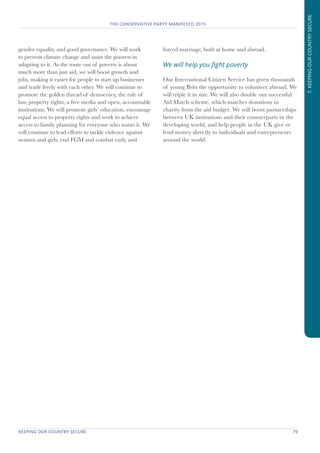 KEEPING OUR COUNTRY SECURE	 79
THE CONSERVATIVE PARTY MANIFESTO 2015
7.KEEPINGOURCOUNTRYSECURE
gender equality and good governance. We will work
to prevent climate change and assist the poorest in
adapting to it. As the route out of poverty is about
much more than just aid, we will boost growth and
jobs, making it easier for people to start up businesses
and trade freely with each other. We will continue to
promote the golden thread of democracy, the rule of
law, property rights, a free media and open, accountable
institutions. We will promote girls’ education, encourage
equal access to property rights and work to achieve
access to family planning for everyone who wants it. We
will continue to lead efforts to tackle violence against
women and girls, end FGM and combat early and
forced marriage, both at home and abroad.
We will help you fight poverty
Our International Citizen Service has given thousands
of young Brits the opportunity to volunteer abroad. We
will triple it in size. We will also double our successful
Aid Match scheme, which matches donations to
charity from the aid budget. We will boost partnerships
between UK institutions and their counterparts in the
developing world, and help people in the UK give or
lend money directly to individuals and entrepreneurs
around the world.
 