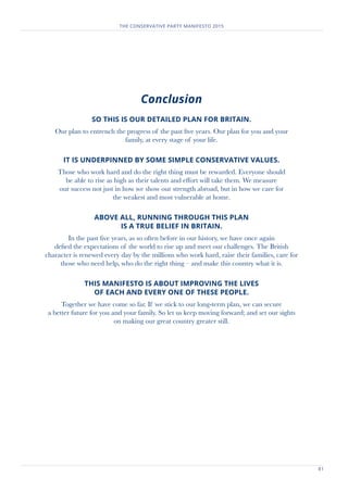 81
THE CONSERVATIVE PARTY MANIFESTO 2015
Conclusion
SO THIS IS OUR DETAILED PLAN FOR BRITAIN.
Our plan to entrench the progress of the past five years. Our plan for you and your
family, at every stage of your life.
IT IS UNDERPINNED BY SOME SIMPLE CONSERVATIVE VALUES.
Those who work hard and do the right thing must be rewarded. Everyone should
be able to rise as high as their talents and effort will take them. We measure
our success not just in how we show our strength abroad, but in how we care for
the weakest and most vulnerable at home.
ABOVE ALL, RUNNING THROUGH THIS PLAN
IS A TRUE BELIEF IN BRITAIN.
In the past five years, as so often before in our history, we have once again
defied the expectations of the world to rise up and meet our challenges. The British
character is renewed every day by the millions who work hard, raise their families, care for
those who need help, who do the right thing – and make this country what it is.
THIS MANIFESTO IS ABOUT IMPROVING THE LIVES
OF EACH AND EVERY ONE OF THESE PEOPLE.
Together we have come so far. If we stick to our long-term plan, we can secure
a better future for you and your family. So let us keep moving forward; and set our sights
on making our great country greater still.
 