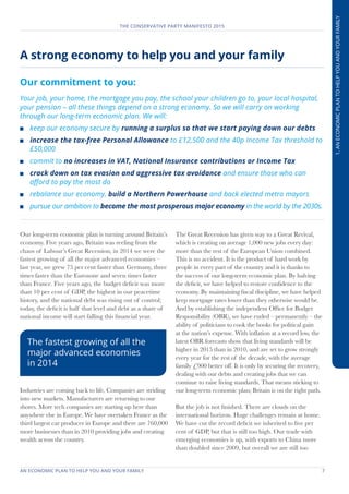 AN ECONOMIC PLAN TO HELP YOU AND YOUR FAMILY	 7
THE CONSERVATIVE PARTY MANIFESTO 2015
1.ANECONOMICPLANTOHELPYOUANDYOURFAMILY
Our long-term economic plan is turning around Britain’s
economy. Five years ago, Britain was reeling from the
chaos of Labour’s Great Recession; in 2014 we were the
fastest growing of all the major advanced economies –
last year, we grew 75 per cent faster than Germany, three
times faster than the Eurozone and seven times faster
than France. Five years ago, the budget deficit was more
than 10 per cent of GDP, the highest in our peacetime
history, and the national debt was rising out of control;
today, the deficit is half that level and debt as a share of
national income will start falling this financial year.
Industries are coming back to life. Companies are striding
into new markets. Manufacturers are returning to our
shores. More tech companies are starting up here than
anywhere else in Europe. We have overtaken France as the
third largest car producer in Europe and there are 760,000
more businesses than in 2010 providing jobs and creating
wealth across the country.
The Great Recession has given way to a Great Revival,
which is creating on average 1,000 new jobs every day:
more than the rest of the European Union combined.
This is no accident. It is the product of hard work by
people in every part of the country and it is thanks to
the success of our long-term economic plan. By halving
the deficit, we have helped to restore confidence to the
economy. By maintaining fiscal discipline, we have helped
keep mortgage rates lower than they otherwise would be.
And by establishing the independent Office for Budget
Responsibility (OBR), we have ended – permanently – the
ability of politicians to cook the books for political gain
at the nation’s expense. With inflation at a record low, the
latest OBR forecasts show that living standards will be
higher in 2015 than in 2010, and are set to grow strongly
every year for the rest of the decade, with the average
family £900 better off. It is only by securing the recovery,
dealing with our debts and creating jobs that we can
continue to raise living standards. That means sticking to
our long-term economic plan; Britain is on the right path.
But the job is not finished. There are clouds on the
international horizon. Huge challenges remain at home.
We have cut the record deficit we inherited to five per
cent of GDP, but that is still too high. Our trade with
emerging economies is up, with exports to China more
than doubled since 2009, but overall we are still too
A strong economy to help you and your family
Our commitment to you:
Your job, your home, the mortgage you pay, the school your children go to, your local hospital,
your pension – all these things depend on a strong economy. So we will carry on working
through our long-term economic plan. We will:
	 keep our economy secure by running a surplus so that we start paying down our debts
	 increase the tax-free Personal Allowance to £12,500 and the 40p Income Tax threshold to
£50,000
	 commit to no increases in VAT, National Insurance contributions or Income Tax
	 crack down on tax evasion and aggressive tax avoidance and ensure those who can
afford to pay the most do
	 rebalance our economy, build a Northern Powerhouse and back elected metro mayors
	 pursue our ambition to become the most prosperous major economy in the world by the 2030s.
The fastest growing of all the
major advanced economies
in 2014
 