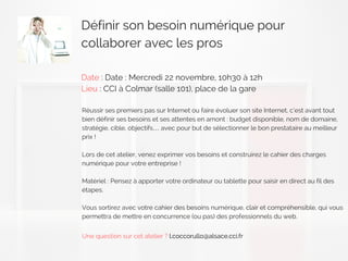 Définir son besoin numérique pour
collaborer avec les pros
Date : Date : Mercredi 22 novembre, 10h30 à 12h
Lieu : CCI à Colmar (salle 101), place de la gare
Réussir ses premiers pas sur Internet ou faire évoluer son site Internet, c’est avant tout
bien définir ses besoins et ses attentes en amont : budget disponible, nom de domaine,
stratégie, cible, objectifs… avec pour but de sélectionner le bon prestataire au meilleur
prix !
Lors de cet atelier, venez exprimer vos besoins et construirez le cahier des charges
numérique pour votre entreprise !
Matériel : Pensez à apporter votre ordinateur ou tablette pour saisir en direct au fil des
étapes.
Vous sortirez avec votre cahier des besoins numérique, clair et compréhensible, qui vous
permettra de mettre en concurrence (ou pas) des professionnels du web.
Une question sur cet atelier ? l.coccorullo@alsace.cci.fr
 
