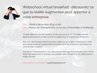 Webschool virtual breakfast : découvrez ce
que la réalité augmentée peut apporter à
votre entreprise
Date : Mardi 5 décembre, 8h30 à 10h
Lieu : Maison de l’Entrepreneur, 11 rue du 17 Novembre à Mulhouse
Un petit déjeuner avec des lunettes sur les yeux ça vous dit ? La réalité virtuelle
apparaissait encore il y a peu comme un gadget pour la majorité des entreprises.
Non, non, elle n'est pas réservée aux jeux vidéos ou aux projets architecturaux. Cette
technologie ouvre des opportunités incroyables pour les entreprises, techniques ou
commerciales d'ailleurs.
Lors de ce "virtual breakfast", vous allez pouvoir interroger les experts du "Laval Virtual",
tester des applications et pourquoi pas projeter votre entreprise et vos clients dans la
réalité virtuelle !
Une question sur cet atelier ? a.guittard@alsace.cci.fr
 