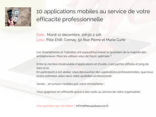 10 applications mobiles au service de votre
efficacité professionnelle 
Date : Mardi 12 décembre, 10h30 à 12h
Lieu : Pôle ENR, Cernay, 50 Rue Pierre et Marie Curie
Les Smartphones et Tablettes ont aujourd’hui investi le quotidien de la majorité des
entrepreneurs. Mais les utilisez-vous de façon optimale ?
Entre le nombre incalculable d’applications et d’outils, il est parfois difficile et long de
faire le tri.
En participant à cet atelier, vous découvrirez des applications professionnelles, que nous
avons estimées utiles dans votre quotidien professionnel.
Venez ... et surtout n'oubliez pas votre smartphone !
Vous gagnerez en efficacité grâce à des outils au service de votre organisation.
Une question sur cet atelier ? mf.mathieu@alsace.cci.fr
 