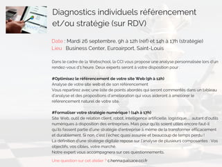 Diagnostics individuels référencement
et/ou stratégie (sur RDV)
Date : Mardi 26 septembre, 9h à 12h (réf) et 14h à 17h (stratégie)
Lieu : Business Center, Euroairport, Saint-Louis
Dans le cadre de la Webschool, la CCI vous propose une analyse personnalisée lors d’un
rendez-vous d’1 heure. Deux experts seront à votre disposition pour : 
#Optimisez le référencement de votre site Web (9h à 12h)
Analyse de votre site web et de son référencement 
Vous repartirez avec une liste de points abordés qui seront commentés dans un tableau
d’analyse et des propositions d’amélioration qui vous aideront à améliorer le
référencement naturel de votre site.
 
#Formaliser votre stratégie numérique ! (14h à 17h)
Site Web, outil de relation client, robot, intelligence artificielle, logistique… autant d’outils
numériques à disposition des entreprises. Mais pour qu’ils soient utiles encore faut-il
qu’ils fassent partie d’une stratégie d’entreprise à même de la transformer efficacement
et durablement. Si non, c’est l’échec quasi assurée et beaucoup de temps perdu !
La définition d’une stratégie digitale repose sur l’analyse de plusieurs composantes : Vos
objectifs, vos cibles, votre marché.
Notre expert vous accompagnera sur ces questionnements.
Une question sur cet atelier ? c.henna@alsace.cci.fr
 