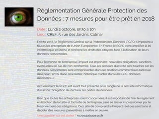 Réglementation Générale Protection des
Données : 7 mesures pour être prêt en 2018
Date : Lundi 2 octobre, 8h30 à 10h
Lieu : CREF, 5, rue des Jardins, Colmar
En Mai 2018, le Règlement Général sur la Protection des Données (RGPD) s'imposera à
toutes les entreprises de l'Union Européenne. En France le RGPD vient amplifier la loi
informatique et liberté et renforce les droits des citoyens face à l'utilisation de leurs
données personnelles.
Pour le monde de l'entreprise l'impact est important : nouvelles obligations, sanctions
éventuelles en cas de non-conformité. Tous les secteurs d'activité sont touchés car les
données personnelles sont omniprésentes dans les relations commerciales (adresse
mail pour l'envoi d'une newsletter, historique d'achat dans une GRC, données
médicales...). 
Actuellement le RGPD est avant tout présenté sous l'angle de la sécurité informatique
du fait de l'obligation de déclarer les pertes de données.
Bien que toutes les entreprises soient concernées, il est important de "lire" le règlement
en fonction de la taille et l'activité de l'entreprise, sans se laisser impressionner par le
foisonnement des obligations. Ceci afin de comprendre l'impact réel des sanctions et
décider des mesures préventives à mettre en œuvre.  
Une question sur cet atelier ? n.cros@alsace.cci.fr
 