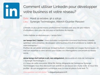 Comment utiliser Linkedin pour développer
votre business et votre réseau?
Date : Mardi 10 octobre, 9h à 10h30
Lieu :  Synergie Technologies, Altkirch (Quartier Plessier) 
Linkedin, le plus grand réseau professionnel mondial avec plus de 500 millions
d’utilisateurs dans plus de 200 pays et territoires du monde.
Cette matinée se déroulera en 2  temps forts !
1er temps fort, l’atelier : Vous souhaitez comprendre comment fonctionne Linkedin,
optimiser votre présence, développer votre business B to B et améliorer la visibilité de
votre entreprise ?
Profitez de cet atelier animé par Arnaud Guittard « Conseiller en Usages Numériques ». Il
met son expertise à votre service pour toutes vos interrogations concernant ce réseau
social.
2ème temps fort (10h30 à 12h, non obligatoire), découverte et visite de l’entreprise
« Synergie Technologies »
A L’issue de cette rencontre, Mme Mc Kenna, dirigeante de l’entreprise Synergie
Technologies nous fera découvrir son activité et ses locaux lors d’une visite  et nous fera
profiter  de son engagement numérique avec la mise en place d’une web TV.
Une question sur cet atelier ? c.daguet@alsace.cci.fr
 