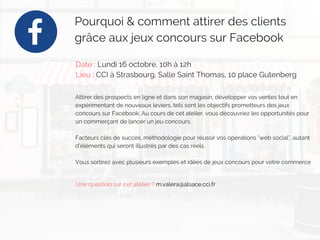 Pourquoi & comment attirer des clients
grâce aux jeux concours sur Facebook 
Date : Lundi 16 octobre, 10h à 12h
Lieu : CCI à Strasbourg, Salle Saint Thomas, 10 place Gutenberg
Attirer des prospects en ligne et dans son magasin, développer vos ventes tout en
expérimentant de nouveaux leviers, tels sont les objectifs prometteurs des jeux
concours sur Facebook. Au cours de cet atelier, vous découvriez les opportunités pour
un commerçant de lancer un jeu concours.
Facteurs clés de succès, méthodologie pour réussir vos opérations "web social", autant
d’éléments qui seront illustrés par des cas réels.
Vous sortirez avec plusieurs exemples et idées de jeux concours pour votre commerce
Une question sur cet atelier ? m.valera@alsace.cci.fr
 