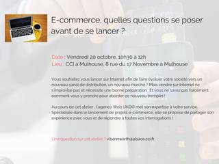 E-commerce, quelles questions se poser
avant de se lancer ? 
Date : Vendredi 20 octobre, 10h30 à 12h
Lieu : CCI à Mulhouse, 8 rue du 17 Novembre à Mulhouse
Vous souhaitez vous lancer sur Internet afin de faire évoluer votre société vers un
nouveau canal de distribution, un nouveau marché ? Mais vendre sur Internet ne
s'improvise pas et nécessite une bonne préparation.  Et vous ne savez pas forcément
comment vous y prendre pour aborder ce nouveau tremplin !
Au cours de cet atelier , l'agence Web UKOO met son expertise à votre service.
Spécialisée dans le lancement de projets e-commerce, elle se propose de partager son
expérience avec vous et de répondre à toutes vos interrogations !
Une question sur cet atelier ? v.bannwarth@alsace.cci.fr
 