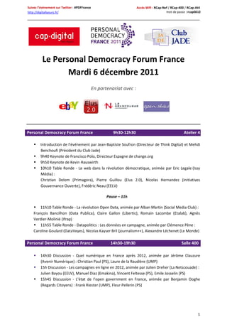 Suivez l’évènement sur Twitter : #PDFFrance                           Accès Wifi : RCap-Nef / RCap-400 / RCap-At4
http://digitallyours.fr/                                                                  mot de passe : rcap0612




          Le Personal Democracy Forum France
                 Mardi 6 décembre 2011
                                              En partenariat avec :




                                                     Atelier

Personal Democracy Forum France                         9h30-12h30                                   Atelier 4

       Introduction de l’événement par Jean-Baptiste Soufron (Directeur de Think Digital) et Mehdi
        Benchoufi (Président du Club Jade)
       9h40 Keynote de Francisco Polo, Directeur Espagne de change.org
       9h50 Keynote de Kevin Hauswirth
       10h10 Table Ronde - Le web dans la révolution démocratique, animée par Eric Legale (Issy
        Média) :
        Christian Delom (Primagora), Pierre Guillou (Elus 2.0), Nicolas Hernandez (Initiatives
        Gouvernance Ouverte), Frédéric Neau (EELV)

                                                     Pause – 11h

     11h10 Table Ronde - La révolution Open Data, animée par Alban Martin (Social Media Club) :
    François Bancilhon (Data Publica), Claire Gallon (Libertic), Romain Lacombe (Etalab), Agnès
    Verdier-Molinié (Ifrap)
     11h55 Table Ronde - Datapolitics : Les données en campagne, animée par Clémence Pène :
    Caroline Goulard (DataVeyes), Nicolas Kayser Bril (journalism++), Alexandre Léchenet (Le Monde)

Personal Democracy Forum France                        14h30-19h30                                  Salle 400

       14h30 Discussion - Quel numérique en France après 2012, animée par Jérôme Clauzure
        (Avenir Numérique) : Christian Paul (PS), Laure de la Raudière (UMP)
       15h Discussion - Les campagnes en ligne en 2012, animée par Julien Dreher (La Netscouade) :
        Julien Bayou (EELV), Manuel Diaz (Emakina), Vincent Feltesse (PS), Emile Josselin (PS)
       15h45 Discussion - L’état de l’open government en France, animée par Benjamin Ooghe
        (Regards Citoyens) : Frank Riester (UMP), Fleur Pellerin (PS)




                                                                                                               1
 