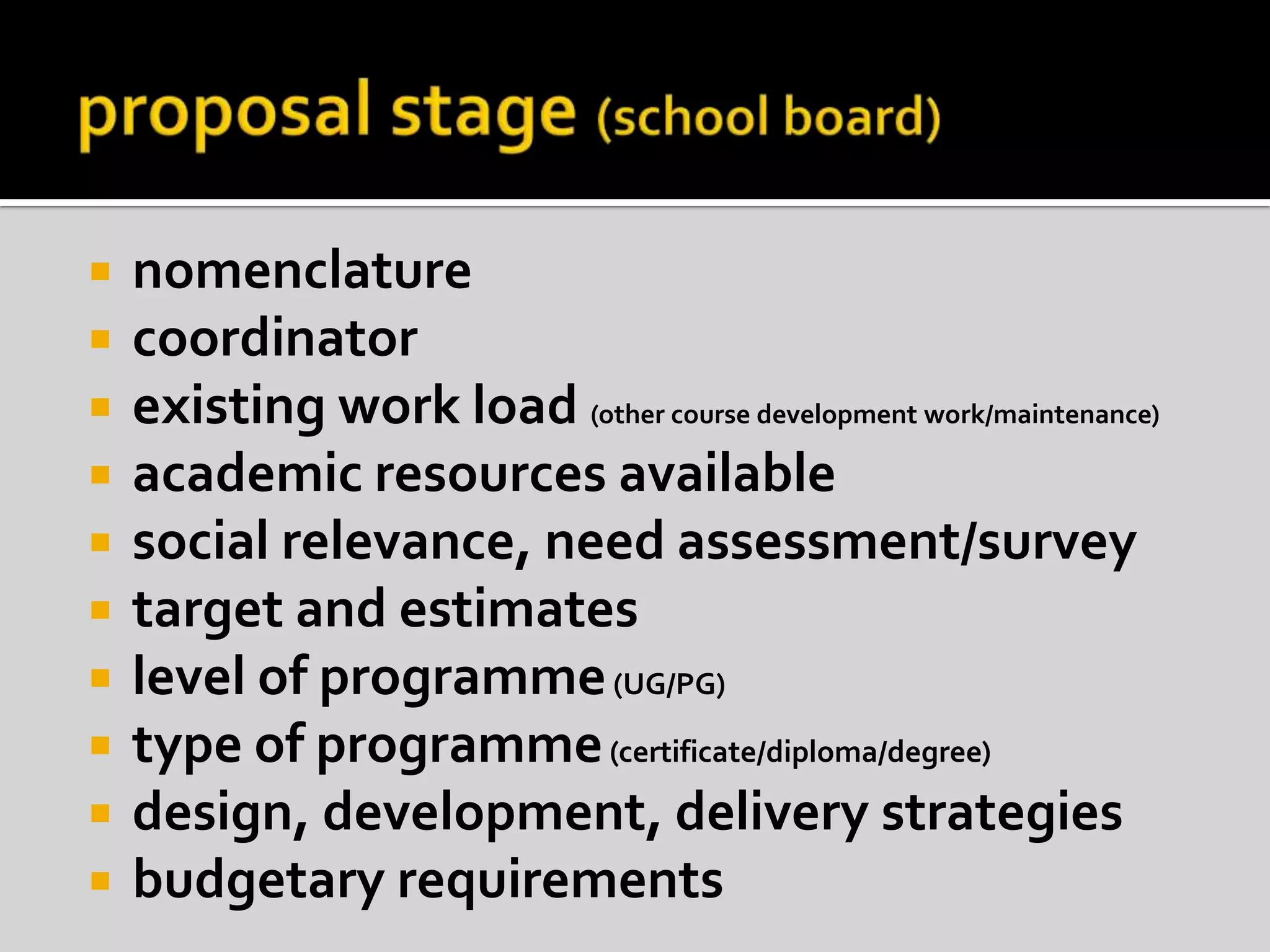 proposal stage (school board)nomenclaturecoordinatorexisting work load (other course development work/maintenance)academic resources availablesocial relevance, need assessment/surveytarget and estimateslevel of programme (UG/PG)type of programme (certificate/diploma/degree)design, development, delivery strategiesbudgetary requirements