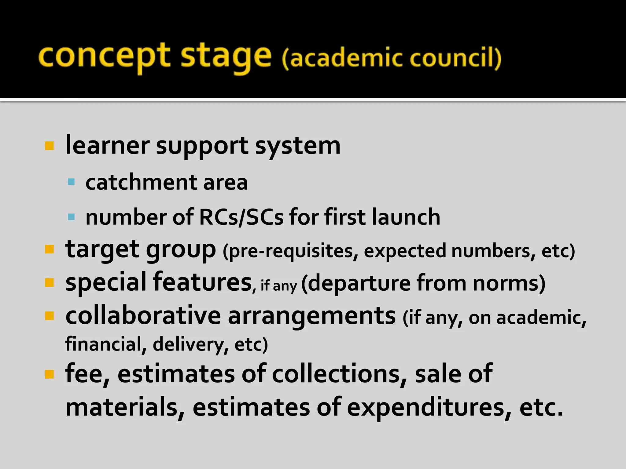 concept stage (academic council)learner support systemcatchment areanumber of RCs/SCs for first launchtarget group (pre-requisites, expected numbers, etc)special features, if any (departure from norms)collaborative arrangements (if any, on academic, financial, delivery, etc)fee, estimates of collections, sale of materials, estimates of expenditures, etc.